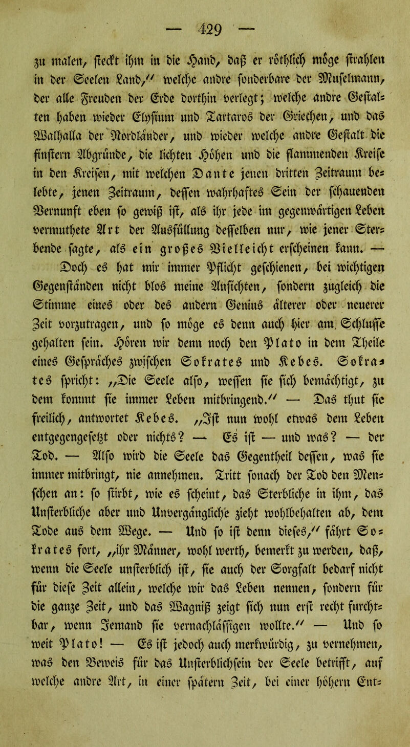 3« malen, ßedft if;nt in bie $anb, baß er rothlich möge (tragen in ber ©eelett ganb/' welche anbre fottberbare ber Vhtfelmann, bei* alle greuben ber ©rbe bortbin oerlegt; welche anbre ©eßals ten haben lieber ©fyftimt unb Dartaroa ber ©riechen, unb baa SSalballa ber Vorblanber, unb voieber welche anbre ©eßalt bic fmjtern 3lbgntnbe, bie lichten Roheit unb bie ßammettben Greife in ben Greifen, mit weichen Dante jenen britten Zeitraum bes lebte, jenen Zeitraum, befielt walßbaftea ©ein ber fchauenbett Vernunft eben fo gewiß iß, ala ihr jebe im gegenvoarti^en Men oermutbete 31 rt ber 2luafüllung befeiben nur, wie jener ©ters benbe fagte, ala ein großem Vielleicht erfcheinen ton. — Doch e$> höt mir immer Pflicht gefchienen, bei nichtigen ©egenßanben nicht bloa meine 3lnftchten, fonbern jugleich bie ©timme einea ober bea anbern ©eniuy älterer ober neuerer geit öorjutragen, unb fo möge ea beim auch h<et* am. ©chluflc gehalten fein* bereit mir bemt noch ben *piato in bem Xheile einea ©efprdchea jmifchen ©ofratea unb $ebea. ©oh*a* tea fpricht: „Die ©eele «{fo, wefiett fte fiel) bemächtigt, 31t bem fomrnt fte immer geben mitbringenb/' — Daa thut fte freilich/ antwortet $ebea* ,,3ß nun Wohl etwaa bem geben entgegengefeht ober nichts? —* ©ä iß — unb maa? — bel- ieb* — 3llfo wirb bie ©eele baa ©egentljeil befielt, waa fte immer mitbringt, nie mtnebmeu. Zxltt fottach ber £ob ben SÖteits fchen an: fo ßirbt, wie ea ßheint, baa ©terbliche in ihm, baa Unßerbliche aber unb Unoergdngliche 3ief)t wohlbehalten ab, bem Sobe aua bem £Öege* — Unb fo iß benn btefea,^ fahrt © 0« fratea fort, „ihr Via°nner, wohlwertb, bemerkt31t werben, baß, wenn bie ©eele unßerblich iß, fte auch ber ©orgfatt bedarf nicht für biefe £eit allein, welche wir baa geben nennen, fonbern für bie gatt3e ^eit, unb baa VSagniß 3eigt ftch nun erß recht furche bar, wenn Semattb fte oernachldfftgett wollte/' — Unb fo weit spiato! — ©a iß jeboch auch nterlmurbig, 5U Mwehnten, waa ben Veweia für baa Unßerblichfeitt ber ©eele betrißt, auf welche anbre 3lrt, in einer fpatern 3eit, bei einer hohem ©nt=