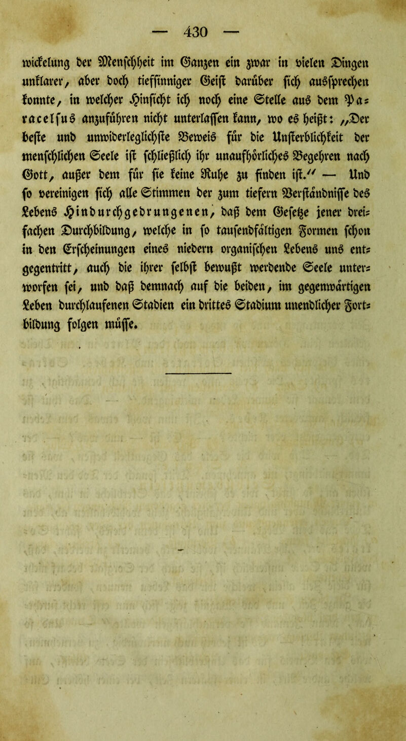 wicfelung bei* 5Q?enfcI)I)eit int Ganzen ein $war in vielen Gingen unklarer, aber bod) tieffinniger ©eijf baruber ft'cb auSfprecbett fonnte, in welcher J?mftcbt ich noch eine Stelle aus bern ^>a? racelfuS anjufubren nicht unterlaßen fann, wo es beißt: ,,25er beße nnb unw>iberreglic^fte beweis für bie Unßerblicbfeit ber menfeblicben @eele iß fcbließlitf; ihr unaufhörliches Begehren nach ©ott, außer bem für jte feine 9iube ju ftnben ij— Unb fo vereinigen ftcb alle Stimmen ber jurn tiefem Söerßdnbniffe beS MenS Jpinburcbgebrungenen, baß bem ©efe^e jener brei? facben 25urcbbilbung, welche in fo taufenbfdltigen gorrnen febon In ben ©rfebeinungen eines niebern organifeben SebettS uns ent? gegentritt/ auch bie ihrer felbß bewußt werbettbe ©eele unter? worfen fei, unb baß bemnacb auf bie beibett, im gegenwärtigen Seben burcblaufenen @tabien ein britteS ©tabiurn mtenblicber gort? bilbuttg folgen müfie.