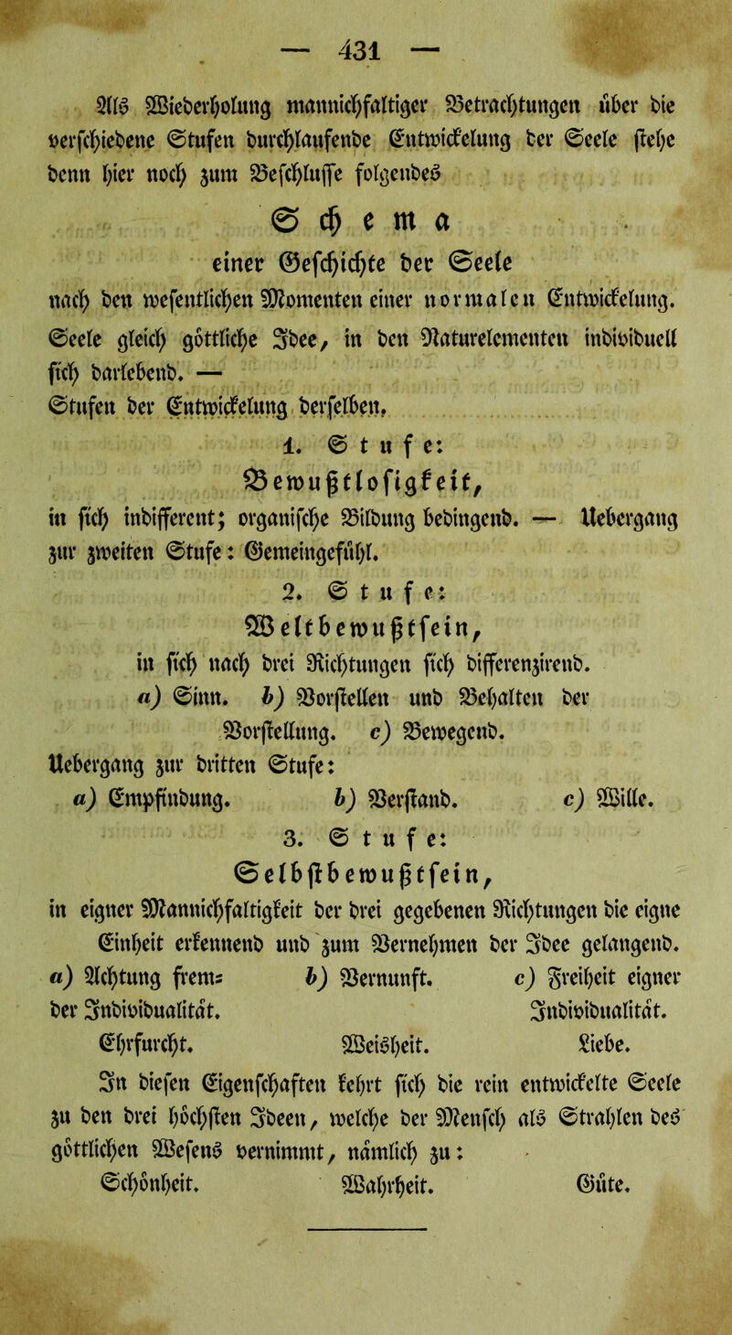 2113 SBieberholmtg mannichfaltiger Betrachtungen über bte oerfchiebene ©tufen burchlaufenbe (£ntmidf'elung ber 0eele ftef;e bentt hier noch 3um S5efd&Ittflfe folgenbeä 0 dj c m a einer ©efdjidjfe ber ©eele nach ben mefeittlichen Momenten einer normaleu ßntroWelung. ©eele gleich göttliche Sbee, in ben Daturelcmenten inbtoibuell ftch barlebenb. — ©tufett ber gntmitfelung berfelbeit. 1. @ t n f e: 25emuf tloftgf eit, itt ftch inbifferent; organifche Bilbuttg bebingenb. — Itebergang jur ^weiten @tufe: ©emeiitgefuhl. 2. 0 t it f e : SB eit benntptfeitt, itt ftch nach btei Dichtungen ftch bifferenjirettb. a) ©ittn. b) Bordellen unb Behalten ber BorjMttng. c) Bemegenb. Uebergang jttr britten ©tufe: a) gntpftttbung. b) Berjlanb. c) BMe. 3. Stufe: @elbjlberou£tfein, in eigner SDtamtichfaltigfeit ber brei gegebenen Dichtungen bie eigne Einheit erfennettb unb jurn Bernehmen ber 3bee gelangend* a) Achtung frents b) Bernunft. c) Freiheit eigner ber 3nbmibualitart. Snbioibualitat. Ehrfurcht B3ei^heit. Siebe. Sn biefen (Sigenfchafteit lehrt ftch bte rein entmicf'elte ©eele ju ben brei hechten Sbeett, welche ber SRenfch al3 Strahlen be3 göttlichen BkfettS oernimmt, nämlich ju: Schönheit. Wahrheit. ®üte.