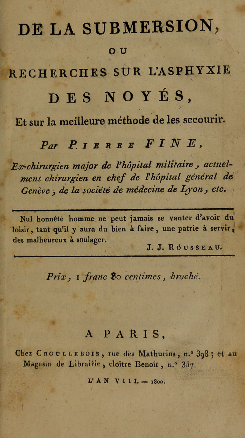 DE LA SUBMERSION, O U RECHERCHES SUR L’ASPHYXIE DES NOYÉS, Et sur la meilleure méthode de les secourir. Par Pierre FINE, i ;. r ' • I # V ' Ex-chirurgien major de l’hôpital militaire ; actuel- ment chirurgien en chef de Fhôpital général de Genève , de la société de médecine de Lyon , etc. Nul honnête homme ne peut jamais se vanter d’avoir du loisir, tant qu’il y aura du bien à faire, une patrie à servir, des malheureux à soulager. J. J. R Ô V S S E A U. Prix j i franc $o centimes , broché. A PARIS, Chez Croüllebois, rue des Mathurins, n.° 3g8 5 et au Magasin de Librairie , cloître Benoît, n.° 3S7. L’AN V I I I. — 1800.