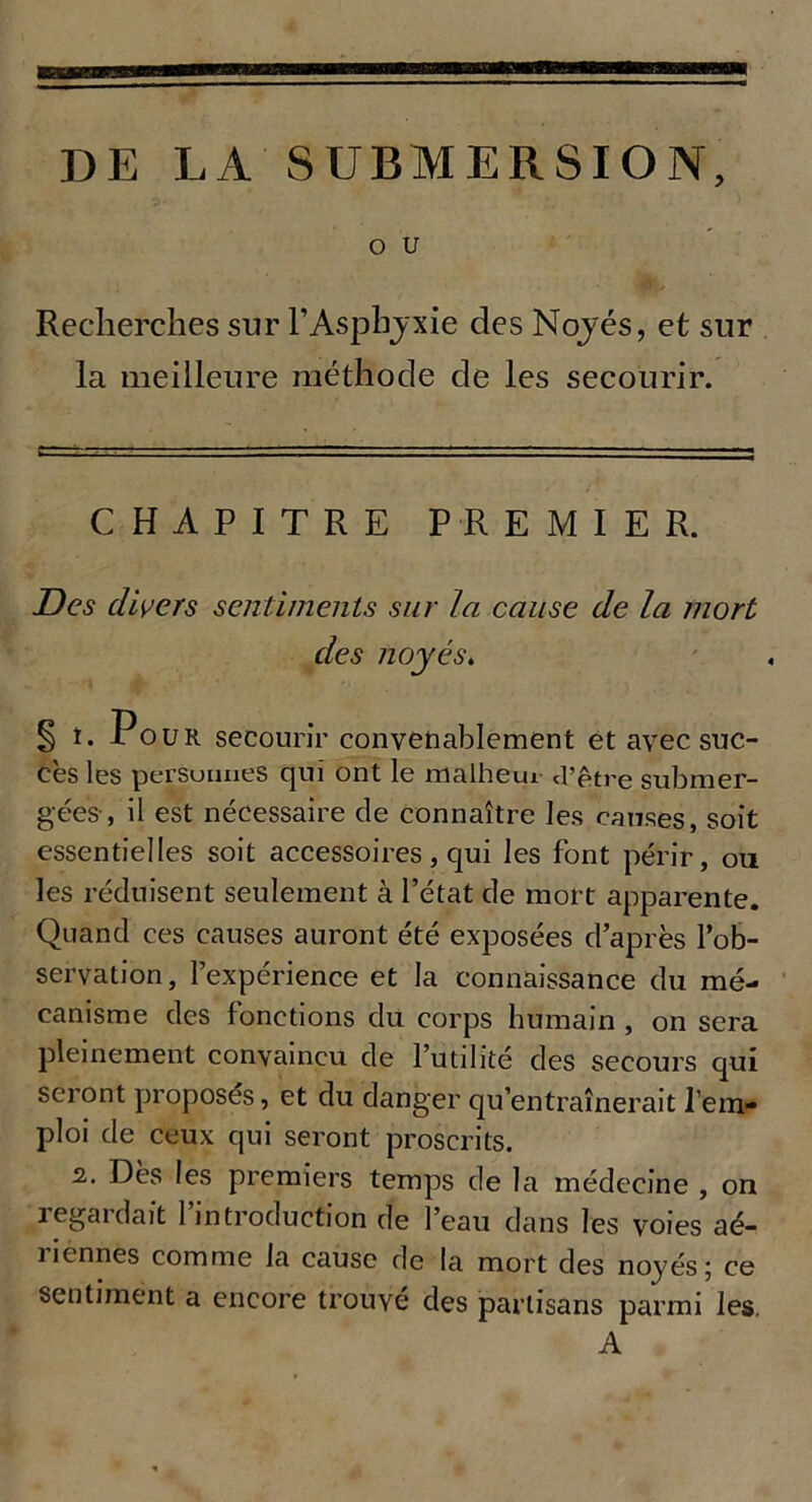 O U Recherches sur P Asphyxie des Noyés, et sur la meilleure méthode de les secourir. CHAPITRE PREMIER. Des divers sentiments sur la cause de la mort des noyés. § t. Pour secourir convenablement et avec suc- cès les personnes qui ont le malheur d’être submer- gées , il est nécessaire de connaître les causes, soit essentielles soit accessoires, qui les font périr, ou les réduisent seulement à l’état de mort apparente. Quand ces causes auront été exposées d’après l’ob- servation, l’expérience et la connaissance du mé- canisme des fonctions du corps humain , on sera pleinement convaincu de l’utilité des secours qui seront proposés, et du danger qu’entraînerait l’em- ploi de ceux qui seront proscrits. 2. Dès les premiers temps de la médecine , on regardait l’introduction de l’eau dans les voies aé- riennes comme la cause de la mort des noyés; ce sentiment a encore trouvé des partisans parmi les. A