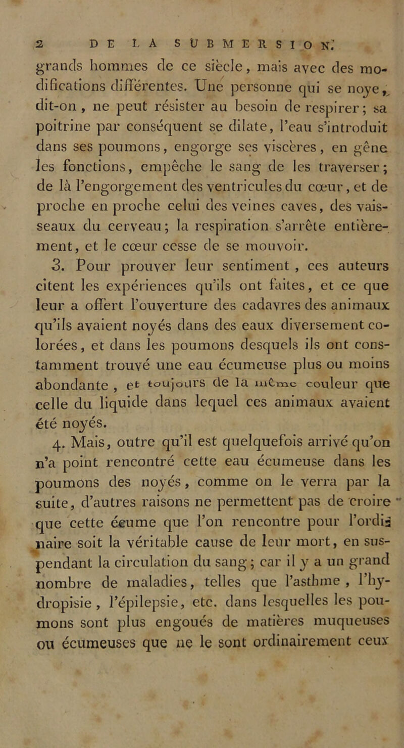 grands hommes de ce siècle, mais avec des mo- difications différentes. Une personne qui se noyé,, clit-on, ne peut résister au besoin de respirer; sa poitrine par conséquent se dilate, l’eau s’introduit dans ses poumons, engorge ses viscères, en gêne les fonctions, empêche le sang de les traverser; de là l’engorgement des ventricules du cœur, et de proche en proche celui des veines caves, des vais- seaux du cerveau; la respiration s’arrête entière- ment, et le cœur cesse de se mouvoir. 3. Pour prouver leur sentiment , ces auteurs citent les expériences qu’ils ont faites, et ce que leur a offèrt. l’ouverture des cadavres des animaux qu’ils avaient noyés dans des eaux diversement co- lorées, et dans les poumons desquels ils ont cons- tamment trouvé une eau écumeuse plus ou moins abondante , et toujours de la iu Êmc C ouleur que celle du liquide dans lequel ces animaux avaient été noyés. 4. Mais, outre qu’il est quelquefois arrivé qu’on n’a point rencontré cette eau écumeuse dans les poumons des noyés, comme on le verra par la suite, d’autres raisons ne permettent pas de croire que cette écume que l’on rencontre pour Tordis naire soit la véritable cause de leur mort, en sus- pendant la circulation du sang; car il y a un grand nombre de maladies, telles que l’asthme, l’hy- dropisie , l’épilepsie, etc. dans lesquelles les pou- mons sont plus engoués de matières muqueuses ou écumeuses que ne le sont ordinairement ceux