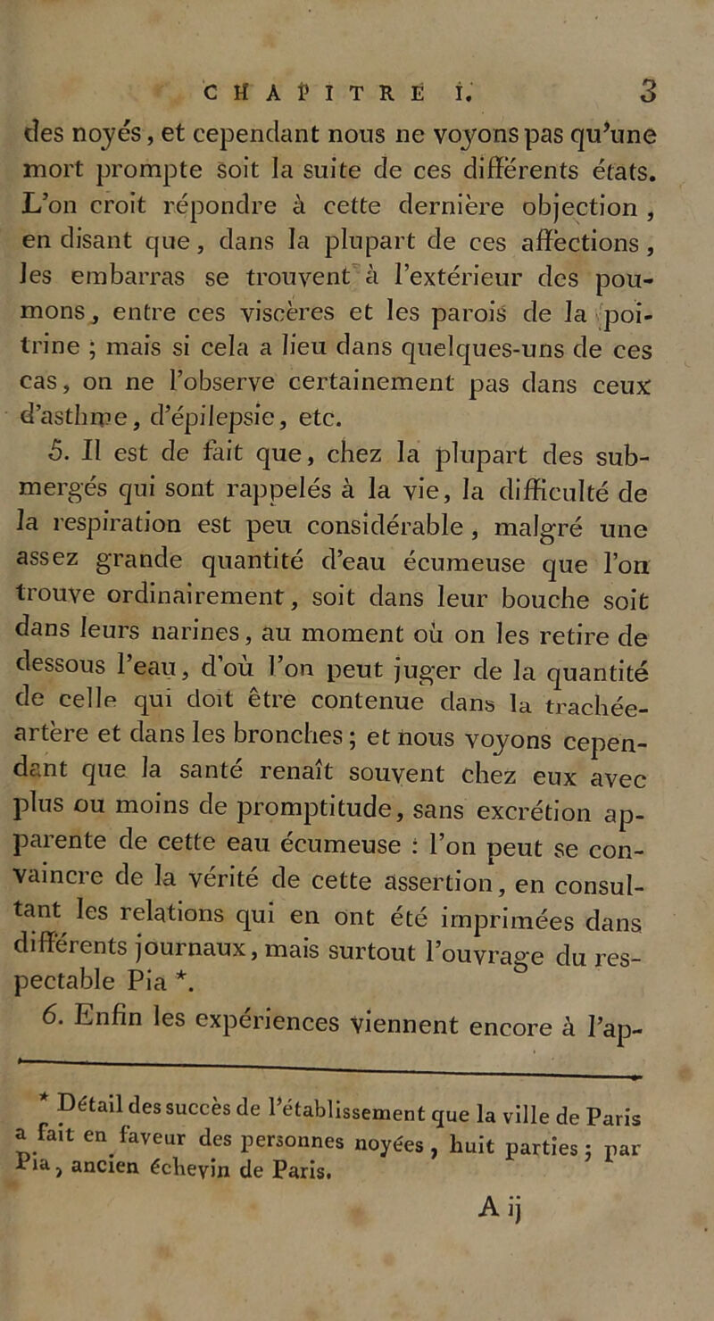 des noyés, et cependant nous ne voyons pas qu’une mort prompte soit la suite de ces différents états. L’on croit répondre à cette dernière objection , en disant que, dans la plupart de ces affections , les embarras se trouvent à l’extérieur des pou- mons, entre ces viscères et les parois de la poi- trine ; mais si cela a lieu dans quelques-uns de ces cas, on ne l’observe certainement pas dans ceux: d’asthme, d’épilepsie, etc. 5. Il est de fait que, chez la plupart des sub- mergés qui sont rappelés à la vie, la difficulté de la respiration est peu considérable , malgré une assez grande quantité d’eau écumeuse que l’on trouve ordinairement, soit dans leur bouche soit dans leurs narines, au moment où on les retire de dessous 1 eau, clou l’on peut juger de la quantité de celle qui doit être contenue clans la trachée- artère et clans les bronches ; et nous voyons cepen- dant que la santé renaît souvent chez eux avec plus ou moins de promptitude, sans excrétion ap- parente de cette eau écumeuse : l’on peut se con- vaincre cîe la vérité de cette assertion, en consul- tant^ les relations qui en ont été imprimées dans différents journaux, mais surtout l’ouvrage du res- pectable Pia *. 6. Enfin les expériences Viennent encore à l’ap- * Détail des succès de l’établissement que la ville de Paris a fait en faveur des personnes noyées, huit parties: par iia, ancien écbeyin de Paris. Aij