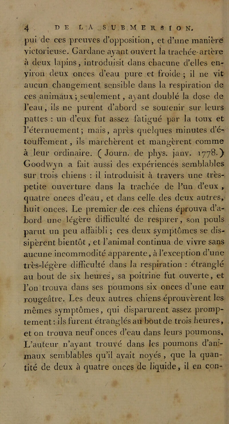 pui de ces preuves d’opposition, et d’une manière victorieuse. Gardane ayant ouvert la trachée-artère à deux lapins, introduisit dans chacune d’elles en- viron deux onces d’eau pure et froide ; il ne vit aucun changement sensible dans la respiration de ces animaux; seulement, ayant doublé la dose de l’eau, ils ne purent d’abord se soutenir sur leurs pattes : un d’eux fut assez fatigué par la toux et l’éternuement; mais, après quelques minutes d’é- touffement , ils marchèrent et mangèrent comme à leur ordinaire. ( Journ. de phys. janv. 1778.) Goodwyn a fait aussi des expériences semblables sur trois chiens : il introduisit à travers une très- petite ouverture dans la trachée de l’un d’eux , quatre onces d’eau, et dans celle des deux autres, huit onces. Le premier de ces chiens éprouva d’a- bord une légère difficulté de respirer, son pouls parut un peu affaibli ; ces deux symptômes se dis- sipèrent bientôt, et l’animal continua de vivre sans aucune incommodité apparente, à l’exception d’une très-légère difficulté dans la respiration : étranglé au bout de six heures, sa poitrine fut ouverte, et l’on trouva dans ses poumons six onces d’une eau rougeâtre. Les deux autres chiens éprouvèrent les mêmes symptômes, qui disparurent assez promp- tement: ils furent étranglés au bout de trois heures, et on trouva neuf onces d’eau dans leurs poumons. L’auteur n’ayant trouvé dans les poumons d’ani- maux semblables qu’il avait noyés , que la quan- tité de deux à quatre onces de liquide, il en con-