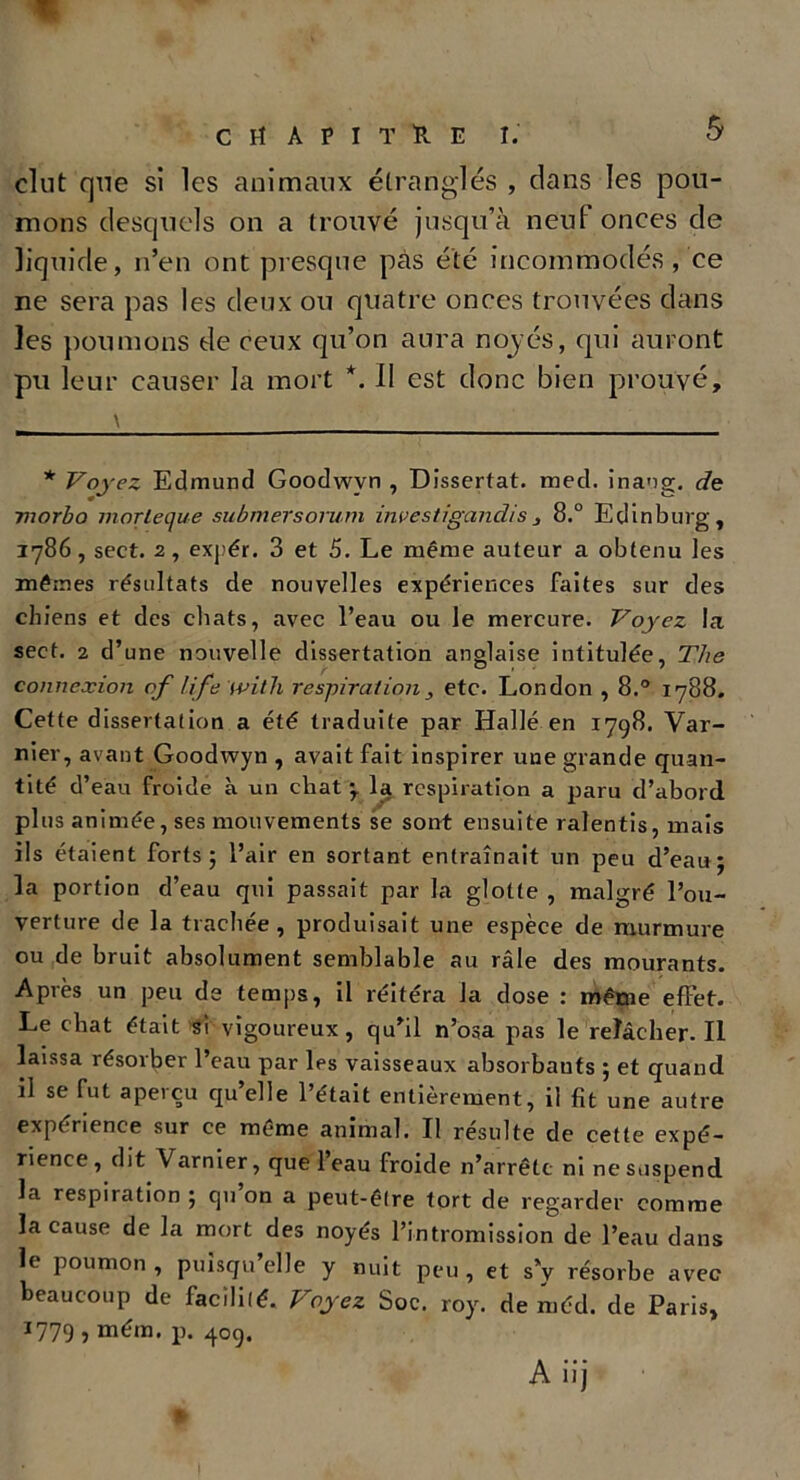 CHAPITRE!. & dut que si les animaux étranglés , dans les pou- mons desquels on a trouvé jusqu’à neuf onces de liquide, n’en ont presque pas été incommodés , ce ne sera pas les deux ou quatre onces trouvées dans les poumons de ceux qu’on aura noyés, qui auront pu leur causer la mort *. II est donc bien prouvé. * Voyez Edmund Goodwvn , Dissertât, med. inang. de morbo morleque submersorutn investigcindis8.° Edinburg, 1786, sect. 2, expér. 3 et 5. Le même auteur a obtenu les mêmes résultats de nouvelles expériences faites sur des chiens et des chats, avec l’eau ou le mercure. Voyez la sect. 2 d’une nouvelle dissertation anglaise intitulée, The connexion of life with respiration etc. London , 8.° 1788. Cette dissertation a été traduite par Halle en 1798. Var- nier, avant Goodwyn , avait fait inspirer une grande quan- tité d’eau froide à un chat y la respiration a paru d’abord plus animée, ses mouvements se sont ensuite ralentis, mais ils étaient forts 5 l’air en sortant entraînait un peu d’eau; la portion d’eau qui passait par la glotte , malgré l’ou- verture de la trachée, produisait une espèce de murmure ou de bruit absolument semblable au râle des mourants. Après un peu ds temps, il réitéra la dose : même effet. Le cliat était si vigoureux, qu’il n’osa pas le relâcher. Il laissa résorber l’eau par les vaisseaux absorbauts ; et quand il se fut apeiçu qu elle 1 était entièrement, il fit une autre expérience sur ce même animal. Il resuite de cette expé- rience, dit Varnier, que leau froide n’arrête ni ne suspend la respiration ; qu on a peut-être tort de regarder comme la cause de la mort des noyés l’intromission de l’eau dans le poumon, puisqu’elle y nuit peu, et s’y résorbe avec beaucoup de facilité. Voyez Soc. roy. de méd. de Paris, 1779 > mém. p. 409. A iij l