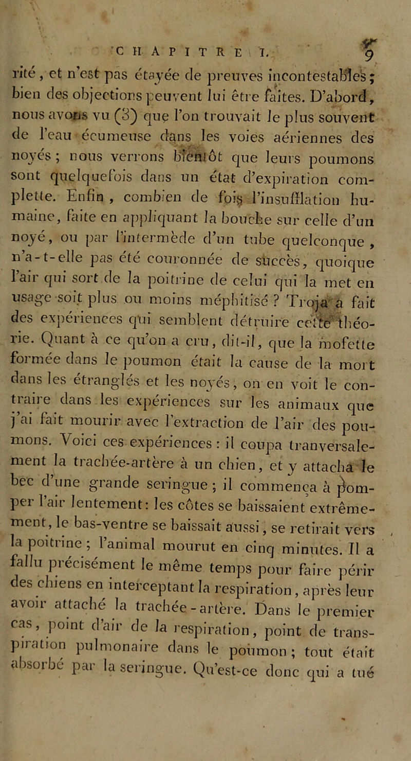 rite , et n’est pas étayée de preuves incontestable^; bien des objections peuvent lui être faites. D’abord, nous avons vu (3) que l’on trouvait le plus souvent de l’eau écumeuse dans les voies aériennes des noyés ; nous verrons bientôt que leurs poumons sont quelquefois dans un état d’expiration com- plette. Enfin , combien de foi§ l’insufflation hu- maine, faite en appliquant la bouche sur celle d’un noyé, ou par l’intermède d’un tube quelconque, n’a-t-elle pas été couronnée de succès, quoique 1 an qui soit de la poitrine de celui qui la met en usage soit plus ou moins méphitisé ? Troja a fait des expériences qui semblent détruire ceï’te théo- ne. Quant a ce quon a cru, dit-il, que la mofette foi mee dans le poumon était la cause de la mort dans les étranglés et les noyés, on en voit le con- traire dans les expériences sur les animaux que j’ai fait mourir avec l’extraction de l’air des pou- mons. Voici ces expériences : il coupa tranversale- ment la trachée-artère à un chien, et y attacha le bec d une grande seringue ; il commença à pom- per l’air lentement: les côtes se baissaient extrême- ment, le bas-ventre se baissait aussi, se retirait vers la poitrine ; l’animal mourut en cinq minutes. Il a fallu précisément le même temps pour faire périr des chiens en interceptant la respiration, après leur avoir attaché la trachée-artère. Dans le premier cas, point d air de la respiration, point de trans- piration pulmonaire dans le poumon; tout était absorbé par la seringue. Qu’est-ce donc qui a tué