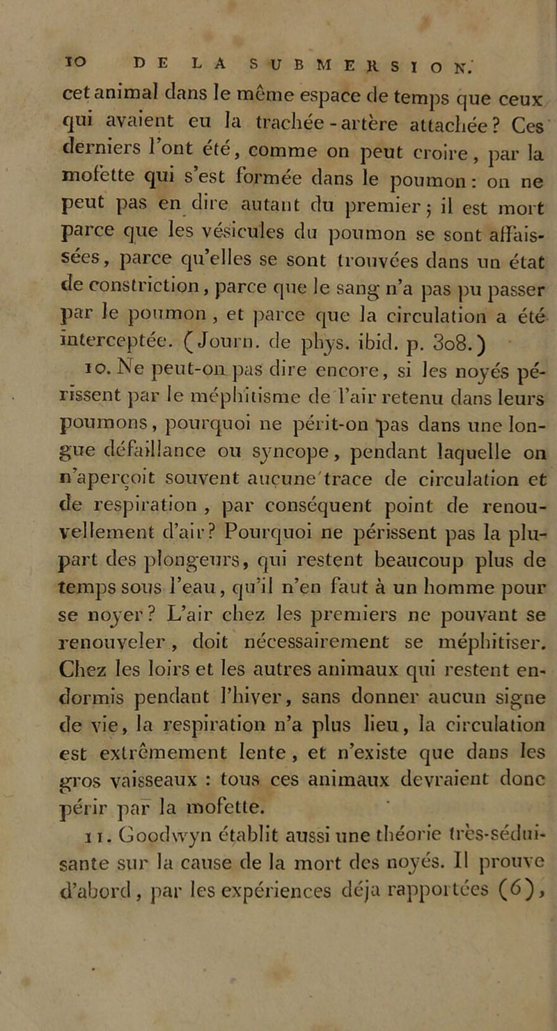 cet animal dans le meme espace de temps que ceux qui avaient eu la trachée-artère attachée? Ces derniers 1 ont ete, comme on peut croire, par la mofette qui s’est formée dans le poumon : on ne peut pas en dire autant du premier; il est mort parce que les vésicules du poumon se sont affais- sées, parce qu’elles se sont trouvées dans un état de constriction, parce que le sang n’a pas pu passer par le poumon , et parce que la circulation a été interceptée. (Journ. de phys. ibid. p. 3o8.) 10. Ne peut-on pas dire encore, si les noyés pé- rissent par le méphitisme de l’air retenu dans leurs poumons, pourquoi ne périt-on pas dans une lon- gue défaillance ou syncope, pendant laquelle on «aperçoit souvent auçune'trace de circulation et de respiration , par conséquent point de renou- vellement d’air? Pourquoi ne périssent pas la plu- part des plongeurs, qui restent beaucoup plus de temps sous l’eau, qu’il n’en faut à un homme pour se noyer? L’air chez les premiers ne pouvant se renouveler, doit nécessairement se méphitrser. Chez les loirs et les autres animaux qui restent en- dormis pendant l’hiver, sans donner aucun signe de vie, la respiration n’a plus lieu, la circulation est extrêmement lente , et n’existe que dans les gros vaisseaux : tous ces animaux devraient donc périr par la mofette. 11. Goodwyn établit aussi une théorie très-sédui- sante sur la cause de la mort des noyés. Il prouve d’abord, par les expériences déjà rapportées (6),