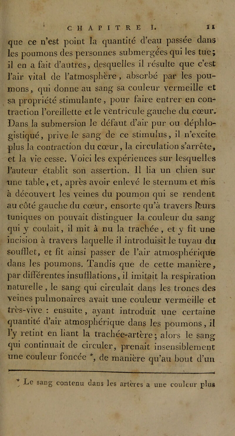 i CHAPITRE I. II que ce n’est point la quantité d’eau passée dans les poumons des personnes submergées qui les tue; il en a fait d’autres, desquelles il résulte que c’est l’air vital de l’atmosphère, absorbé par les pou- mons, qui donne au sang sa couleur vermeille et sa propriété stimulante, pour faire entrer en con- traction l’oreillette et le ventricule gauche du cœur. Dans la submersion le défaut d’air pur ou déphlo- gistiqué, prive le sang de ce stimulus, il n’excite plus la contraction du cœur, la circulation s’arrête, et la vie cesse. Voici les expériences sur lesquelles l’auteur établit son assertion. 11 lia un chien sur une table, et, après avoir enlevé le sternum et mis à découvert les veines du poumon qui se rendent au côté gauche du cœur, ensorte qu’à travers Ifeurs tuniques on pouvait distinguer la couleur du sang qui y coulait, il mit à nu la trachée , et y fit une incision à travers laquelle il introduisit le tuyau du soufflet, et fit ainsi passer de l’air atmosphérique dans les poumons. Tandis que de cette manière, par differentes insufflations, il imitait la respiration naturelle, le sang qui circulait dans les troncs des veines pulmonaires avait une couleur vermeille et très-vive : ensuite , ayant introduit une certaine quantité d air atmosphérique dans les poumons, il ly retint en liant la trachée-artère; alors le sang qui continuait de circuler, prenait insensiblement une couleur foncée *, de manière qu’au bout d’un t f*6 san§ contenu dans les artères a une couleur plus