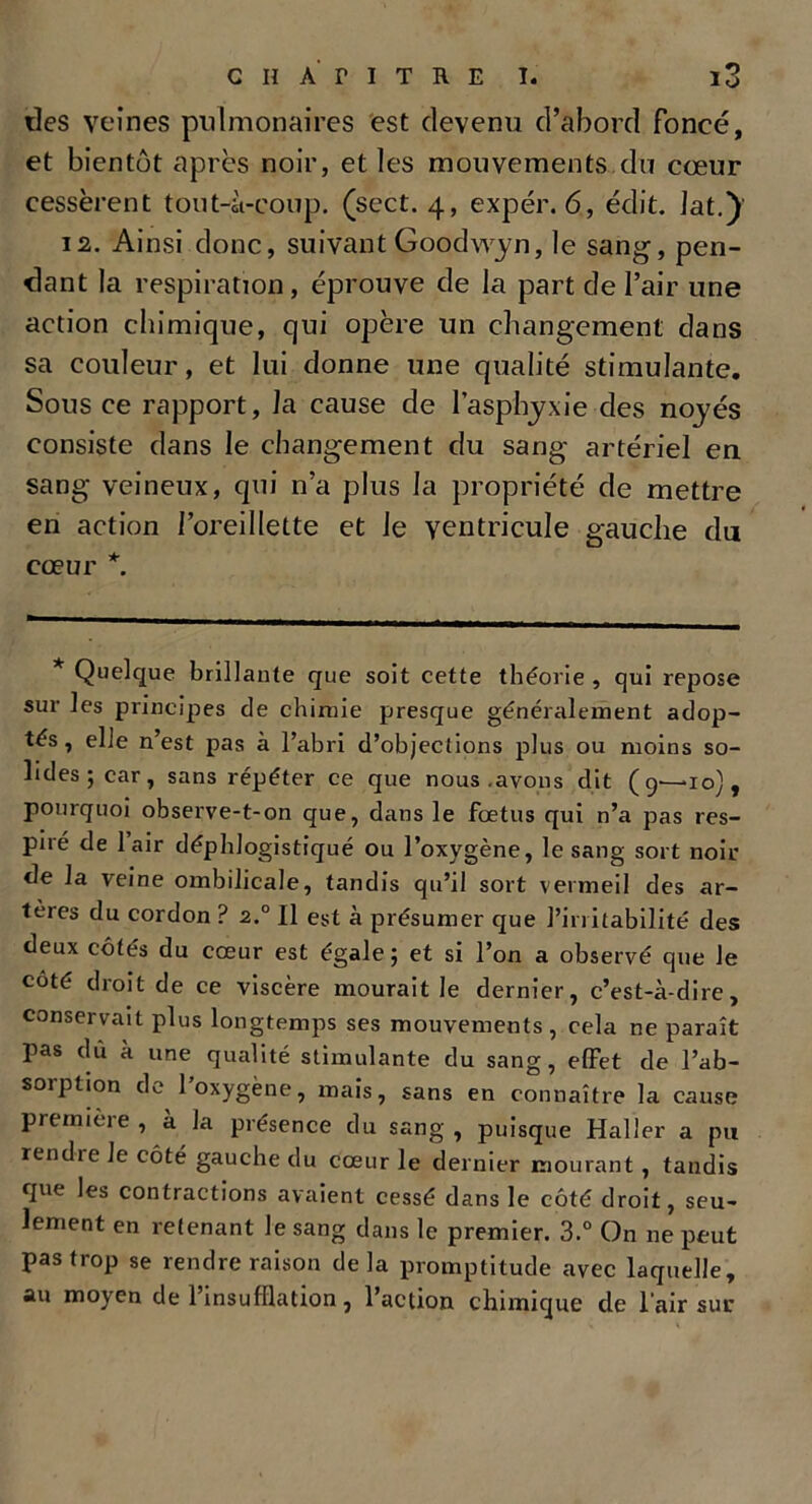 des veines pulmonaires est devenu d’abord foncé, et bientôt après noir, et les mouvements du cœur cessèrent tout-à-coup. (scct. 4, expér. 6, édit. Jat.) 12. Ainsi donc, suivant Goodwyrt, le sang, pen- dant la respiration, éprouve de la part de l’air une action chimique, qui opère un changement dans sa couleur, et lui donne une qualité stimulante. Sous ce rapport, J a cause de l’asphyxie des noyés consiste dans le changement du sang artériel en sang veineux, qui n’a plus la propriété de mettre en action l’oreillette et le ventricule gauche du cœur *. * Quelque brillante que soit cette théorie , qui repose sur les principes de chimie presque généralement adop- tés, elle n’est pas à l’abri d’objeclions plus ou moins so- lides; car, sans répéter ce que nous .avons dit (9—10), pourquoi observe-t-on que, dans le foetus qui n’a pas res- piré de lair déphlogistiqué ou l’oxygène, le sang sort noir de la veine ombilicale, tandis qu’il sort vermeil des ar- tères du cordon ? 2° Il est à présumer que l’irritabilité des deux côtés du cœur est égale; et si l’on a observé que Je côté droit de ce viscère mourait Je dernier, c’est-à-dire, conservait plus longtemps ses mouvements , cela ne paraît pas dû à une qualité stimulante du sang, effet de l’ab- soiption de 1 oxygène, mais, sans en connaître la cause première , a la présence du sang , puisque Haller a pu rendre le côté gauche du cœur le dernier mourant, tandis que les contractions avaient cessé dans le côté droit, seu- lement en retenant Je sang dans le premier. 3.° On ne peut pas trop se rendre raison delà promptitude avec laquelle, au moyen de l’insufflation, l’action chimique de l’air sur