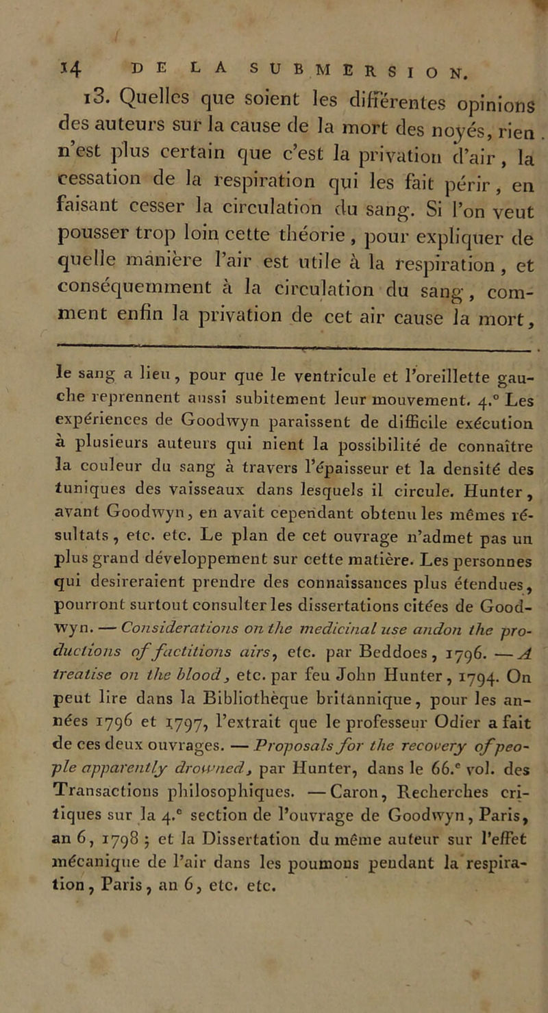 i3. Quelles que soient les différentes opinions des auteuis sui la cause de la mort des noyés, rien n’est plus certain que c’est la privation d’air, la cessation de la respiration qui les fait périr, en faisant cesser la circulation du sang. Si l’on veut pousser trop loin cette théorie , pour expliquer de quelle manière l’air est utile à la respiration, et conséquemment à la circulation du sang, com- ment enfin la privation de cet air cause la mort. le sang a lieu , pour que le ventricule et l’oreillette gau- che reprennent aussi subitement leur mouvement. 4.0 Les expériences de Goodwyn paraissent de difficile exécution a plusieurs auteurs qui nient la possibilité de connaître la couleur du sang à travers l’épaisseur et la densité des tuniques des vaisseaux dans lesquels il circule. Hunter, avant Goodwyn, en avait cependant obtenu les mêmes ré- sultats , etc. etc. Le plan de cet ouvrage n’admet pas un plus grand développement sur cette matière. Les personnes qui désireraient prendre des connaissances plus étendues, pourront surtout consulter les dissertations citées de Good- wyn. — Considérations on tlie médicinal use andon the pro- ductions of factitioms airs, etc. par Beddoes , 1796. —A treatise on the blood, etc. par feu John Hunter, 1794. On peut lire dans la Bibliothèque britannique, pour les an- nées 1796 et *797, l’extrait que le professeur Odier a fait de ces deux ouvrages. — Proposais for the recovery ofpeo- ple apparent ly drowned, par Hunter, dans le 66.c vol. des Transactions philosophiques. —Caron, Recherches cri- tiques sur la 4.° section de l’ouvrage de Goodwyn, Paris, an 6, 1798 ; et la Dissertation du même auteur sur l’effet mécanique de l’air dans les poumons pendant la respira-