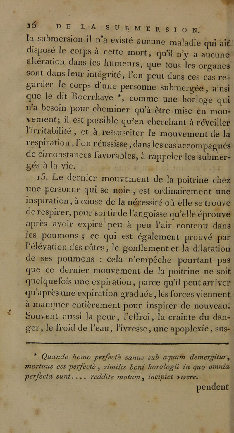 la submersion il n’a existé aucune maladie qui ait disposé le corps à cette mort, qu’il n’y a aucune altération dans les humeurs, que tous les organes sont dans leur intégrité, l’on peut dans ces cas re- garder le corps d’une personne submergée, ainsi que le dit Boerrhave *, comme une horloge qui ii a besoin pour cheminer qu’à être mise en mou- vement, il est possible qu’en cherchant à réveiller Irritabilité, et à ressusciter le mouvement de la 1 espn ation , 1 on réussisse, dans les cas accompagnés de circonstances favorables, à rappeler les submer- gés à la vie. io. Le dernier mouvement de la poitrine chez une personne qui se noie , est ordinairement une inspiration, à cause de la nécessité où elle se trouve de respirer, pour sortir de l’angoisse qu’elle éprouve après avoir expiré peu à peu l’air contenu dans les poumons 5 ce qui est également prouvé par l’élévation des côtes, le gonflement et la dilatation de ses poumons : cela n’empêche pourtant pas que ce dernier mouvement de la poitrine ne soit quelquefois une expiration, parce qu’il peut arriver qu apres une expiration graduée, les forces viennent a manquer entièrement pour inspirer de nouveau. Souvent aussi la peur, l’effroi, la crainte du dan- ger, le froid de l’eau, l’ivresse, une apoplexie, sus- * Quando homo perfectè sanus sub aquam demergitur, mortuus est perfectè, similis boni horologii in quo omnia. perfccla sunt.... reddile motion , incipiet vicere. pendent