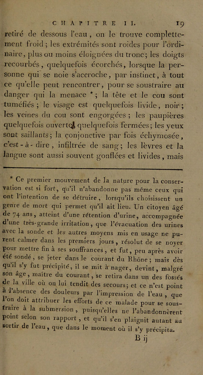 retiré de dessous l’eau , on le trouve complette- ment froid ; les extrémités sont roides pour l’ordi- naire, plus ou moins éloignées du tronc; les doigts recourbés, quelcpiefois écorchés, lorsque la per- sonne qui se noie s’accroche, par instinct, à tout ce qu’elle peut rencontrer, pour se soustraire au danger qui la menace * ; la tête et le cou sont tuméfiés; le visage est quelquefois livide, noir; les veines du cou sont engorgées ; les paupières quelquefois ouvert^ quelquefois fermées; les yeux sont saillants; la conjonctive par fois échymosée, c’est-à - dire, infiltrée de sang; les lèvres et la langue sont aussi souvent gonflées et livides, mais * Ce premier mouvement de la nature pour la conser- vation est si fort, qu’il n’abandonne pas même ceux qui ont l’intention de se détruire , lorsqu’ils choisissent un genre de mort qui permet qu’il ait lieu. Un citoyen âgé ée 74 ans j atteint d’une rétention d’urine, accompagnée d une très-grande irritation, que l’évacuation des urines avec la sonde et les autres moyens mis en usage ne pu- rent calmer dans les premiers jours , résolut de se noyer pour mettre fin à ses souffrances, et fut, peu après avoir été sondé, se jeter dans le courant du Rhône; mais dès qu’jl s’y fut précipité, il se mit à nager, devint, malgré son âge, maître du courant, se retira dans un des fossés de la ville ou on lui tendit des secours; et ce n’est point a 'l’absence des douleurs par l’impression de l’eau , que Ion doit attribuer les efforts de ce malade pour se sous- traire à la submersion, puisqu’elles ne l’abandonnèrent pomt selon son rapport , et qu’il s’en plaignit autant au sortir de l’eau, que dans le moment où il s’y précipita. Bij