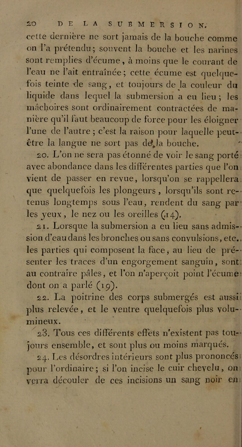 cette dernière ne sort jamais de la bouche comme on l’a prétendu; souvent la bouche et les narines sont remplies d’écume, à moins que le courant de l’eau ne l’ait entraînée; cette écume est quelque- fois teinte -de sang, et toujours dé jà couleur du liquide dans lequel la submersion a eu lieu; les mâchoires sont ordinairement contractées de ma- nière qu’d faut beaucoup de force pour les éloigner l’une de l’autre; c’est la raison pour laquelle peut- être la langue ne sort pas de?Ja bouche. 20. L’on ne sera pas étonné de voir le sang porté avec abondance dans les differentes parties que l’on vient de passer en revue, lorsqu’on se rappellera que quelquefois les plongeurs, lorsqu’ils sont re- tenus longtemps sous l’eau, rendent du sang par1 les jeux , le nez ou les oreilles (-14), 21. Lorsque la submersion a eu lieu sans admis-' sion d’eau dans les bronches ou sans convulsions, etc., les parties qui composent la face, au lieu de pré- senter les traces d’un engorgement sanguin, sont au contraire pâles, et l’on n’aperçoit point l’écume1 dont on a parlé (19). 22. La poitrine des corps submergés est aussi plus relevée, et le ventre quelquefois plus volu- mineux. 23. Tous ces differents effets n’existent pas tou- jours ensemble, et sont plus ou moins marqués. 24. Les désordres intérieurs sont plus prononcés pour l’ordinaire; si l’on incise le cuir chevelu, on verra découler de ces incisions un sang' noir en