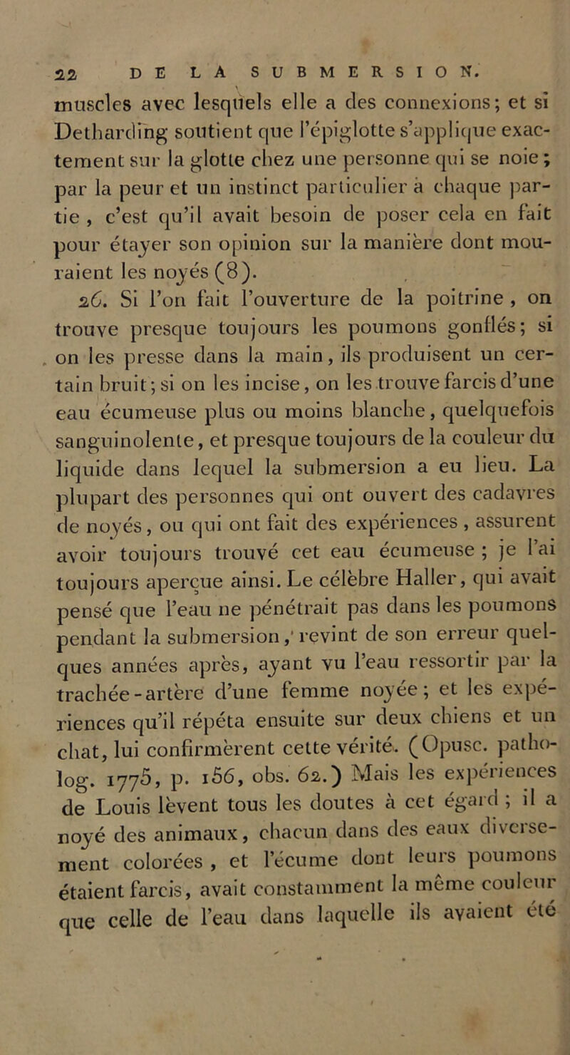 muscles avec lesquels elle a des connexions; et si Dethardihg soutient que l’épiglotte s’applique exac- tement sur la glotte chez une personne qui se noie ; par la peur et un instinct particulier a chaque par- tie , c’est qu’il avait besoin de poser cela en fait pour étayer son opinion sur la manière dont mou- raient les noyés (8). 26. Si l’on fait l’ouverture de la poitrine , on trouve presque toujours les poumons gonllés; si on les presse dans la main, ils produisent un cer- tain bruit; si on les incise, on les trouve farcis d’une eau écumeuse plus ou moins blanche, quelquefois sanguinolente, et presque toujours de la couleur du liquide dans lequel la submersion a eu lieu. La plupart des personnes qui ont ouvert des cadavres de noyés, ou qui ont fait des expériences , assurent avoir toujours trouvé cet eau écumeuse ; je l’ai toujours aperçue ainsi. Le célèbre Haller, qui avait pensé que l’eau ne pénétrait pas dans les poumons pendant la submersion,' revint de son erreur quel- ques années après, ayant vu l’eau ressortir par la trachée-artère d’une femme noyée; et les expé- riences qu’il répéta ensuite sur deux chiens et un chat, lui confirmèrent cette vérité. (Opusc. patho- îog. 1775, p. i56, obs. 62.) Mais les expériences de Louis lèvent tous les doutes à cet égard ; il a noyé des animaux, chacun dans des eaux diverse- ment colorées , et l’écume dont leurs poumons étaient farcis, avait constamment la même couleur que celle de l’eau dans laquelle iis avaient été
