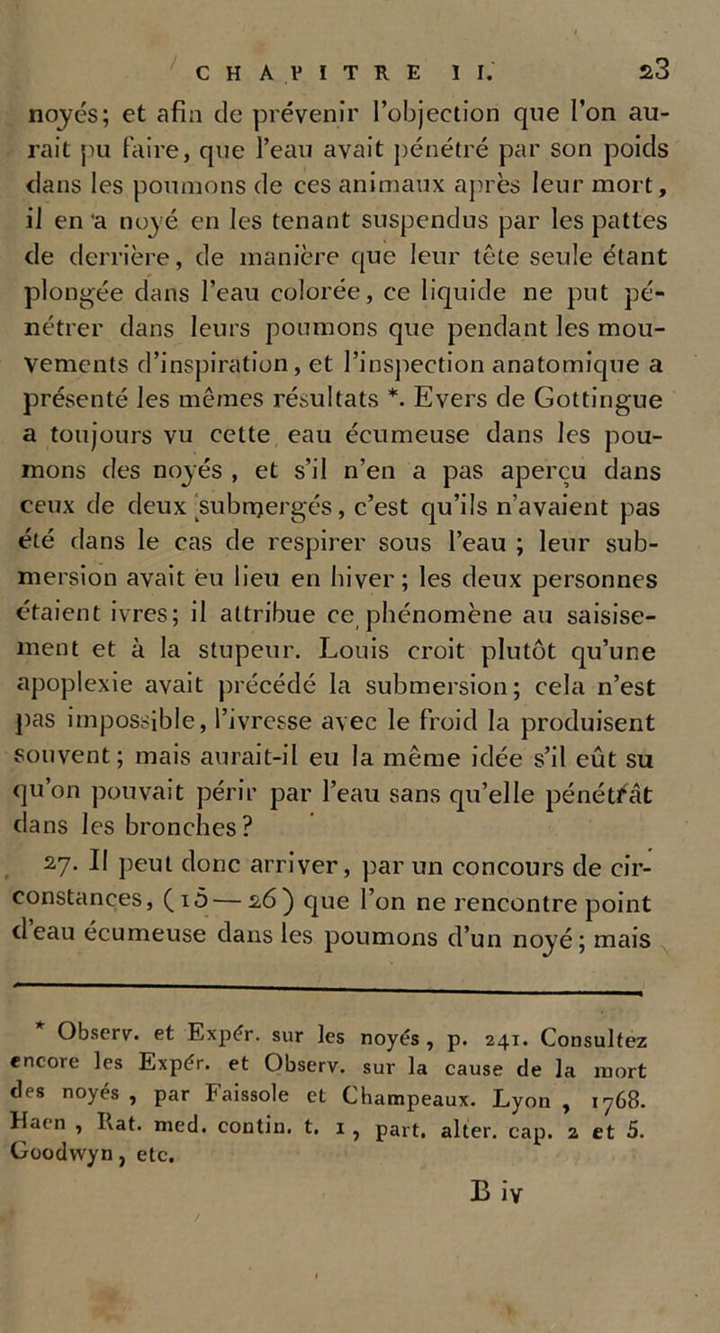 noyés; et afin de prévenir l’objection que l’on au- rait pu faire, que l’eau avait pénétré par son poids dans les poumons de ces animaux après leur mort, il en 'a noyé en les tenant suspendus par les pattes de derrière, de manière que leur tête seule étant plongée dans l’eau colorée, ce liquide ne put pé- nétrer dans leurs poumons que pendant les mou- vements d’inspiration, et l’inspection anatomique a présenté les mêmes résultats *. Evers de Gottingue a toujours vu cette eau écumeuse dans les pou- mons des noyés , et s’il n’en a pas aperçu dans ceux de deux submergés, c’est qu’ils n’avaient pas été dans le cas de respirer sous l’eau ; leur sub- mersion avait èu lieu en hiver; les deux personnes étaient ivres; il attribue ce phénomène au saisise- ment et à la stupeur. Louis croit plutôt qu’une apoplexie avait précédé la submersion; cela n’est pas impossible, l’ivresse avec le froid la produisent souvent; mais aurait-il eu la même idée s’il eût su qu’on pouvait périr par l’eau sans qu’elle pénétrât dans les bronches? 2,7. II peut donc arriver, par un concours de cir- constances, (i5 — 2,6) que l’on ne rencontre point deau écumeuse dans les poumons d’un noyé; mais * Observ. et Expér. sur les noyés , p. 241. Consultez encore les Expér. et Observ. sur la cause de la mort des noyés , par Faissole et Champeaux. Lyon , 1768. Haen , Kat. med. contin. t. 1 , part, alter. cap. 2 et 5. Goodwyn, etc.