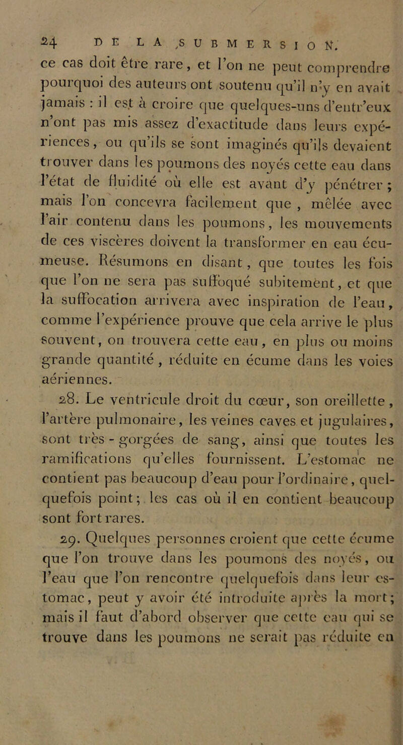 ce cas doit etie rare, et 1 on ne peut comprendre pouiquoi des auteurs ont soutenu (ju’il n’y en avait jamais : il est a croire que quelques-uns d’entr’eux nont pas mis assez d exactitude dans leurs expé- riences, ou qu’ils se sont imaginés qu’ils devaient trouver dans les poumons des noyés cette eau dans 1 état de fluidité ou elle est avant d’y pénétrer; mais l’on concevra facilement que , mêlée avec lair contenu dans les poumons, les mouvements de ces viscères doivent la transformer en eau écu- meuse. Résumons en disant, que toutes les fois que l’on ne sera pas suffoqué subitement, et que la suffocation arrivera avec inspiration de l’eau, comme l’expérience prouve que cela arrive le plus souvent, on trouvera cette eau, en plus ou moins grande quantité, réduite en écume dans les voies aériennes. 28. Le ventricule droit du cœur, son oreillette , l’artère pulmonaire, les veines caves et jugulaires, sont très-gorgées de sang, ainsi que toutes les ramifications qu’elles fournissent. L’estomac ne contient pas beaucoup d’eau pour l’ordinaire, quel- quefois point; les cas où il en contient beaucoup sont fort rares. 2,9. Quelques personnes croient que cette écume que l’on trouve dans les poumons des noyés, ou l’eau que l’on rencontre quelquefois dans leur es- tomac, peut y avoir été introduite après la mort; mais il faut d’abord observer que celte eau qui se trouve dans les poumons ne serait pas réduite en
