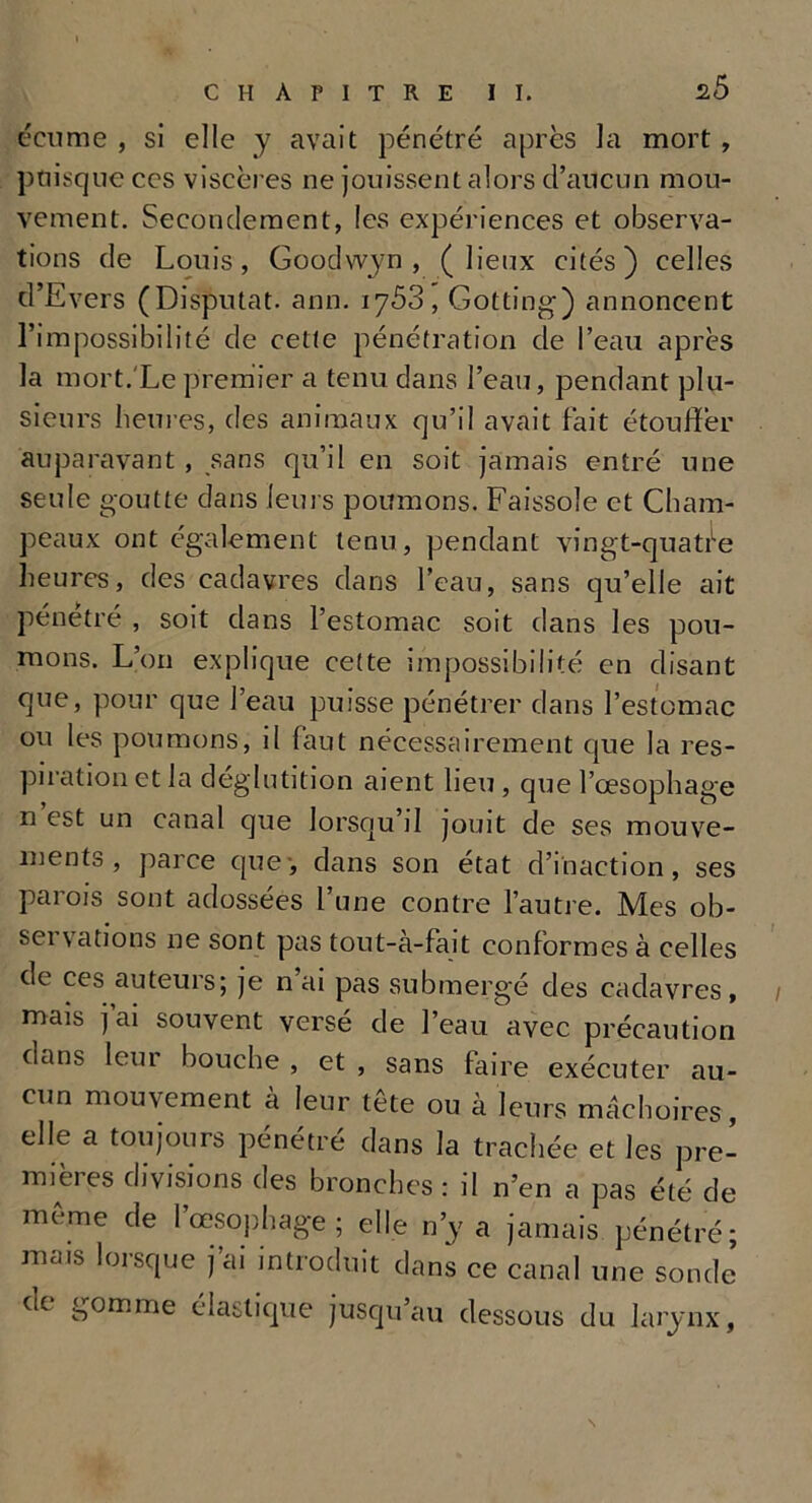 écume , si elle y avait pénétré après la mort, puisque ces viscères ne jouissent alors d’aucun mou- vement. Secondement, les expériences et observa- tions de Louis, Goodwyn , (lieux cités) celles d’Evers (Disputât, ann. 1753, Gotting) annoncent l’impossibilité de cette pénétration de l’eau après la mort. Le premier a tenu dans l’eau, pendant plu- sieurs heures, des animaux qu’il avait fait étouffer auparavant , sans qu’il en soit jamais entré une seule goutte dans leurs poumons. Faissole et Cham- peaux ont également tenu, pendant vingt-quatile heures, des cadavres dans l’eau, sans qu’elle ait pénétré , soit dans l’estomac soit dans les pou- mons. L’on explique cette impossibilité en disant que, pour que l’eau puisse pénétrer dans l’estomac ou les poumons, il faut nécessairement que la res- piration et la déglutition aient lieu , que l’œsophage n est un canal que lorsqu’il jouit de ses mouve- ments , parce que-, dans son état d’inaction, ses parois sont adossées l’une contre l’autre. Mes ob- sei vations ne sont pas tout-à-fait conformes à celles de ces auteurs; je n ai pas submergé des cadavres, / mais j’ai souvent versé de l’eau avec précaution dans leur bouche , et , sans faire exécuter au- cun mouvement à leur tête ou à leurs mâchoires, elle a toujours pénétré dans la trachée et les pre- mières divisions des bronches : il n’en a pas été de meme de l’œsophage; elle n’y a jamais pénétré; mais lorsque j’ai introduit dans ce canal une sonde de gomme élastique jusqu’au dessous du larynx, \