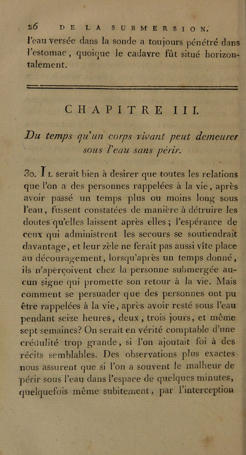 I l’eau versée dans la sonde a toujours pénétré dans l’estomac , quoique le cadavre fût situé horizon- talement. CHAPITRE III. Du temps cjuun corps vivant peut demeurer sous l'eau sans périr. 3o. T l serait bien à desirer que toutes les relations que l’on a des personnes rappelées à la vie, après avoir passé un temps plus ou moins long sous l’eau, fussent constatées de manière à détruire les doutes quelles laissent après elles ; l’espérance de ceux qui administrent les secours se soutiendrait davantage, et leur zèle ne ferait pas aussi vite place au découragement, lorsqu’après un temps donné, ils n’aperçoivent chez la personne submergée au- cun signe qui promette son retour à la vie. Mais comment se persuader que des personnes ont pu être rappelées à la vie, après avoir resté sous l’eau pendant seize heures, deux, trois jours, et même sept semaines? On serait en vérité comptable d’une crédulité trop grande, si l’on ajoutait foi à des récits semblables. Des observations plus exactes nous assurent que si l’on a souvent Je malheur de périr sous l’eau dans l’espace de quelques minutes, quelquefois même subitement, par l’interception