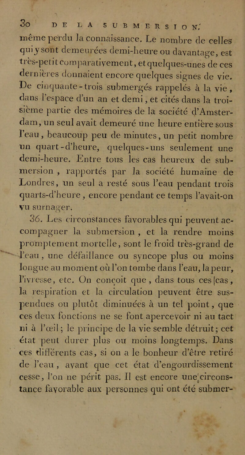 meme pci du Ici connaissance. Le nombre de celles qui_y sont demeurées demi-heure ou davantage, est ti es-petit comparativement, et quelques-unes de ces dernières donnaient encore quelques signes de vie. De cinquante-trois submergés rappelés à la vie, clans l’espace cl’un an et demi, et cités dans la troi- sième partie des mémoires de la société d’Amster- dam, un seul avait demeuré une heure entière sous l’eau, beaucoup peu de minutes, un petit nombre un quart-d’heure, quelques-uns seulement une demi-heure. Entre tous les cas heureux de sub- mersion , rapportés par la société humaine de Londres, un seul a resté sous l’eau pendant trois quarts-d’heure, encore pendant ce temps l’avait-on vu surnager. 36. Les circonstances favorables qui peuvent ac- compagner la submersion , et la rendre moins promptement mortelle, sont le froid très-grand de l’eau , une défaillance ou syncope plus ou moins longue au moment où l’on tombe dans l’eau, lapeur, l’ivresse, etc. On conçoit que, dans tous ces [cas, la respiration et la circulation peuvent être sus- pendues ou plutôt diminuées à un tel point, que ces deux fonctions ne se font apercevoir ni au tact ni à l’œil ; le principe de la vie semble détruit; cet état peut durer plus ou moins longtemps. Dans ces differents cas, si on a le bonheur d’être retiré de l’eau , avant que cet état d’engourdissement cesse, l’on ne périt pas. Il est encore une'circons- tance favorable aux personnes qui ont été subnier-