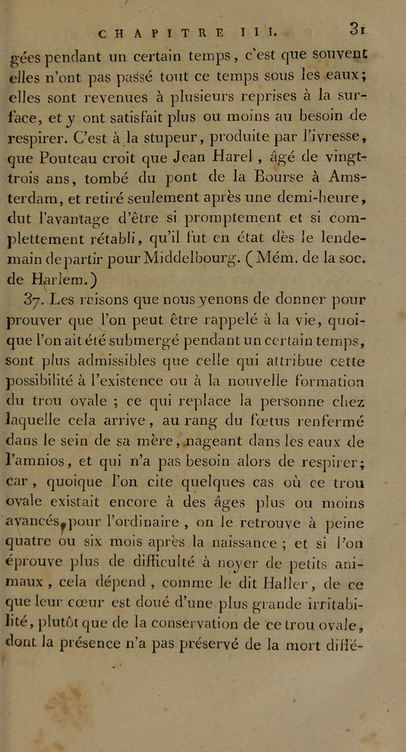géespendant un certain temps, c’est que souvent elles n’ont pas passé tout ce temps sous les eaux; elles sont revenues à plusieurs reprises à la sur- face, et y ont satisfait plus ou moins au besoin de respirer. C’est à la stupeur, produite par l’ivresse, que Pouteau croit que Jean Harel , âgé de vingt- trois ans, tombé du pont de la Bourse à Ams- terdam, et retiré seulement après une demi-beure, dut l’avantage d’être si promptement et si com- plettement rétabli, qu’il fut en état dès le lende- main départir pour Middelbourg. ( Mém. de la soc. de Harlem.) 37. Les misons que nous venons de donner pour prouver que l’on peut être rappelé à la vie, quoi- que l’on ait été submergé pendant un certain temps, sont plus admissibles que celle qui attribue cette possibilité à l’existence ou à la nouvelle formation du trou ovale ; ce qui replace la personne chez laquelle cela arrive, au rang du fœtus renfermé dans le sein de sa mère, .nageant dans les eaux de l’amnios, et qui n’a pas besoin alors de respirer; car , quoique l’on cite quelques cas où ce trou ovale existait encore à des âges plus ou moins avancés^pour l’ordinaire , on le retrouve à peine quatre ou six mois après la naissance ; et si l’on éprouve plus de difficulté à noyer de petits ani- maux , cela dépend , comme le dit Haller, de ce que leur cœur est doué d’une plus grande irritabi- lité, plutôt que de la conservation de ce trou ovale, dont la présence n’a pas préservé de la mort dilfe-