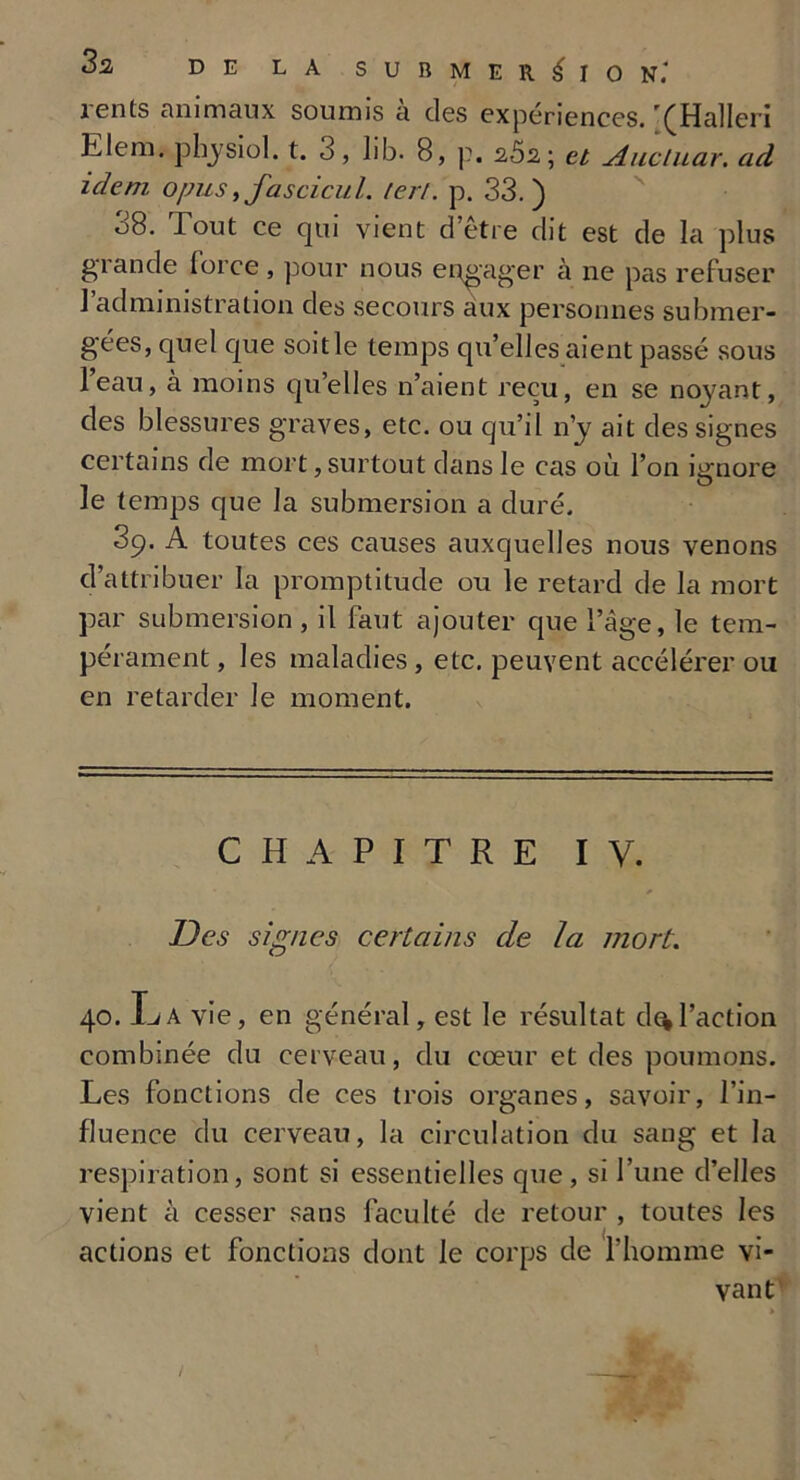 lents animaux soumis a des expériences. (Halleri LIem. physiol. t. 3, lib. 8, p. 2Ô2; et Aucluar. ad idem opus ,fascicul. ter/, p. 33.) 38. Tout ce qui vient d’être dit est de la plus grande force , pour nous engager à ne pas refuser l’administration des secours aux personnes submer- gées, quel que soit le temps qu’elles aient passé sous l’eau, à moins qu’elles n’aient reçu, en se noyant, des blessures graves, etc. ou qu’il n’y ait des signes certains de mort, surtout dans le cas où l’on iarnore 1 • ^ le temps que la submersion a duré. 39. A toutes ces causes auxquelles nous venons d’attribuer la promptitude ou le retard de la mort par submersion, il faut ajouter que l’âge, le tem- pérament , les maladies, etc. peuvent accélérer ou en retarder le moment. CHAPITRE IV. Des signes certains de la mort. 40. La vie, en général, est le résultat d^l’action combinée du cerveau, du cœur et des poumons. Les fonctions de ces trois organes, savoir, l’in- fluence du cerveau, la circulation du sang et la respiration, sont si essentielles que, si l’une d’elles vient à cesser sans faculté de retour , toutes les actions et fonctions dont le corps de l’homme vi- vant