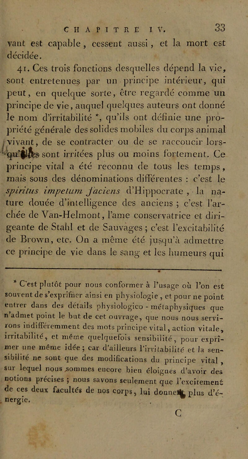 vaut est capable , cessent aussi, et la mort est décidée. 41. Ces trois fonctions desquelles dépend la vie, sont entretenues par un principe intérieur, qui peut, en quelque sorte, être regardé comme un principe de vie, auquel quelques auteurs ont donné Je nom d’irritabilité *, qu’ils ont définie une pro- priété générale des solides mobiles du corps animal . vivant, de se contracter ou de se raccoucir lors- : qu’$lfts sont irritées plus ou moins fortement. Ce principe vital a été reconnu de tous les temps, mais sous des dénominations différentes : c’est le spiritus impelam jaciens d’Hippocrate , la na- ture douée d’intelligence des anciens ; c’est l’ar- chée de Van-Helmont, l’aine conservatrice et diri- geante de Stahl et de Sauvages ; c’est l’excitabilité de Brown, etc. On a même été jusqu’à admettre ce principe de vie dans le sang et les humeurs qui * C'est plutôt pour nous conformer à l’usage où l’on est souvent de s’exprifner ainsi en physiologie , et pour ne point entrer dans des détails physiologico - métaphysiques que n admet point le but de cet ouvrage, que nous nous servi- rons indifféremment des mots principe vital, action vitale, irritabilité, et meme quelquefois sensibilité, pour expri- mer une même idée; car d’ailleurs l’irritabilité et la sen- sibilité ne sont que des modifications du principe vital , sur lequel nous sommes encore bien éloignes d’avoir des notions précises ; nous savons seulement que licitement de ces deux facultés de nos corps, lui donne% plus d’é- nergie. , w C