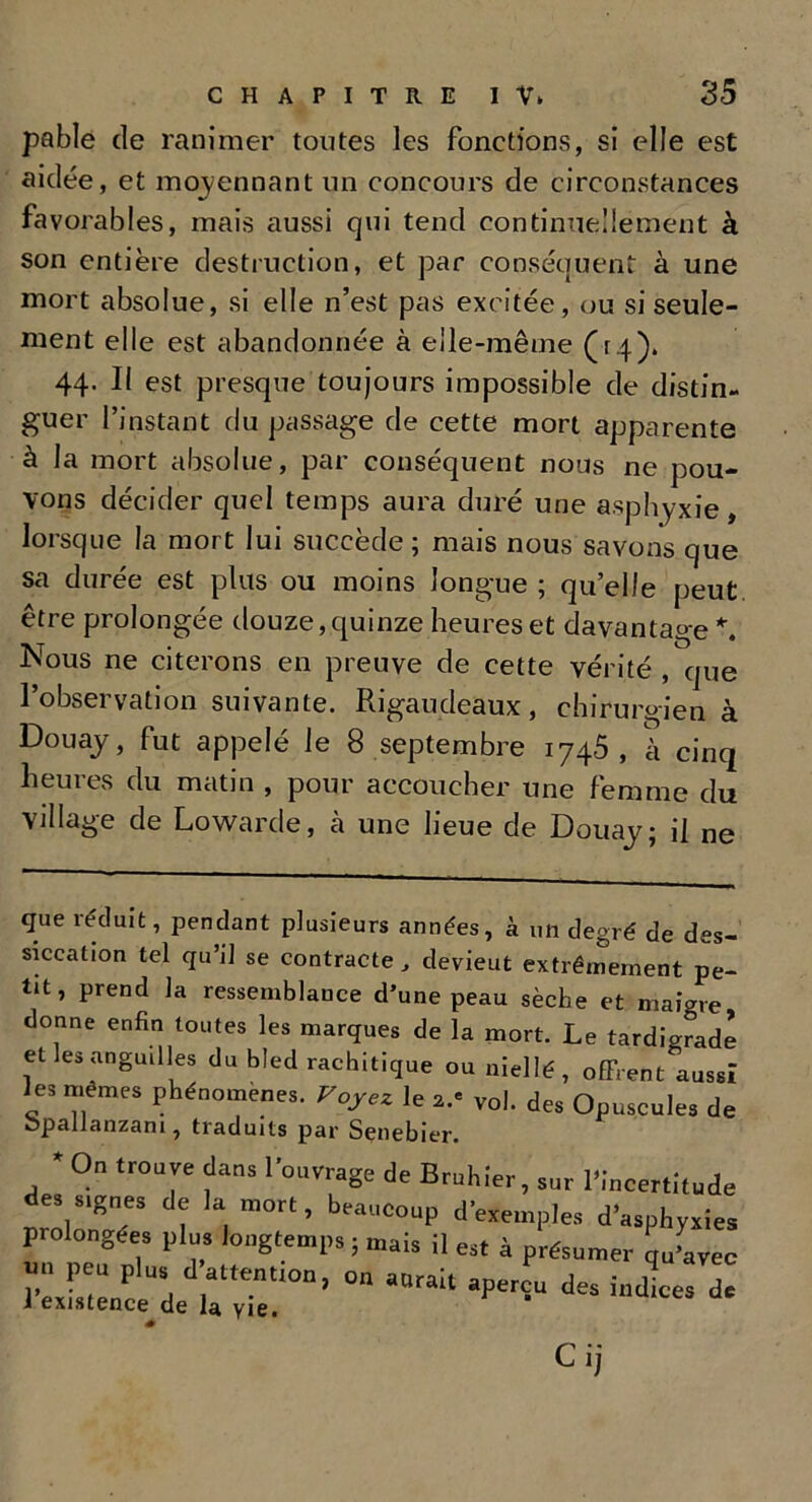 pable de ranimer toutes les fonctions, si elle est aidée, et moyennant un concours de circonstances favorables, mais aussi qui tend continuellement à son entière destruction, et par conséquent à une mort absolue, si elle n’est pas excitée, ou si seule- ment elle est abandonnée à elle-même (r.4). 44. Il est presque toujours impossible de distin- guer l’instant du passage de cette mort apparente à la mort absolue, par conséquent nous ne pou- vons décider quel temps aura duré une asphyxie, lorsque la mort lui succède; mais nous savons que sa durée est plus ou moins longue ; qu’elle peut être prolongée douze, quinze heures et davantage * *. Nous ne citerons en preuve de cette vérité , que l’observation suivante. Rigaudeaux, chirurgien à Douay, fut appelé le 8 septembre 1745, à cinq heures du matin , pour accoucher une femme du Village de Lowarde, à une lieue de Douay; il ne que réduit, pendant plusieurs années, à un degré de des- siccation tel qu’il se contracte, devieut extrêmement pe- tit, prend la ressemblance d’une peau sèche et maigre donne enfin toutes les marques de la mort. Le tardigrade et les anguilles du bled rachitique ou niellé, offrent aussi es mêmes phénomènes. Voyez le a.' vol. des Opuscules de opallanzani, traduits par Senebier. * On trouve dans l'ouvrage de Bruhier, sur l’Incertitude des s.gnes de la mort, beaucoup d'exemples d'asphyxies prolongées plus longtemps ; mais il est à présumer qu'avec nn P u plus d attentton, on aurait aperçu des indices de 1 existence de la yie. Cij