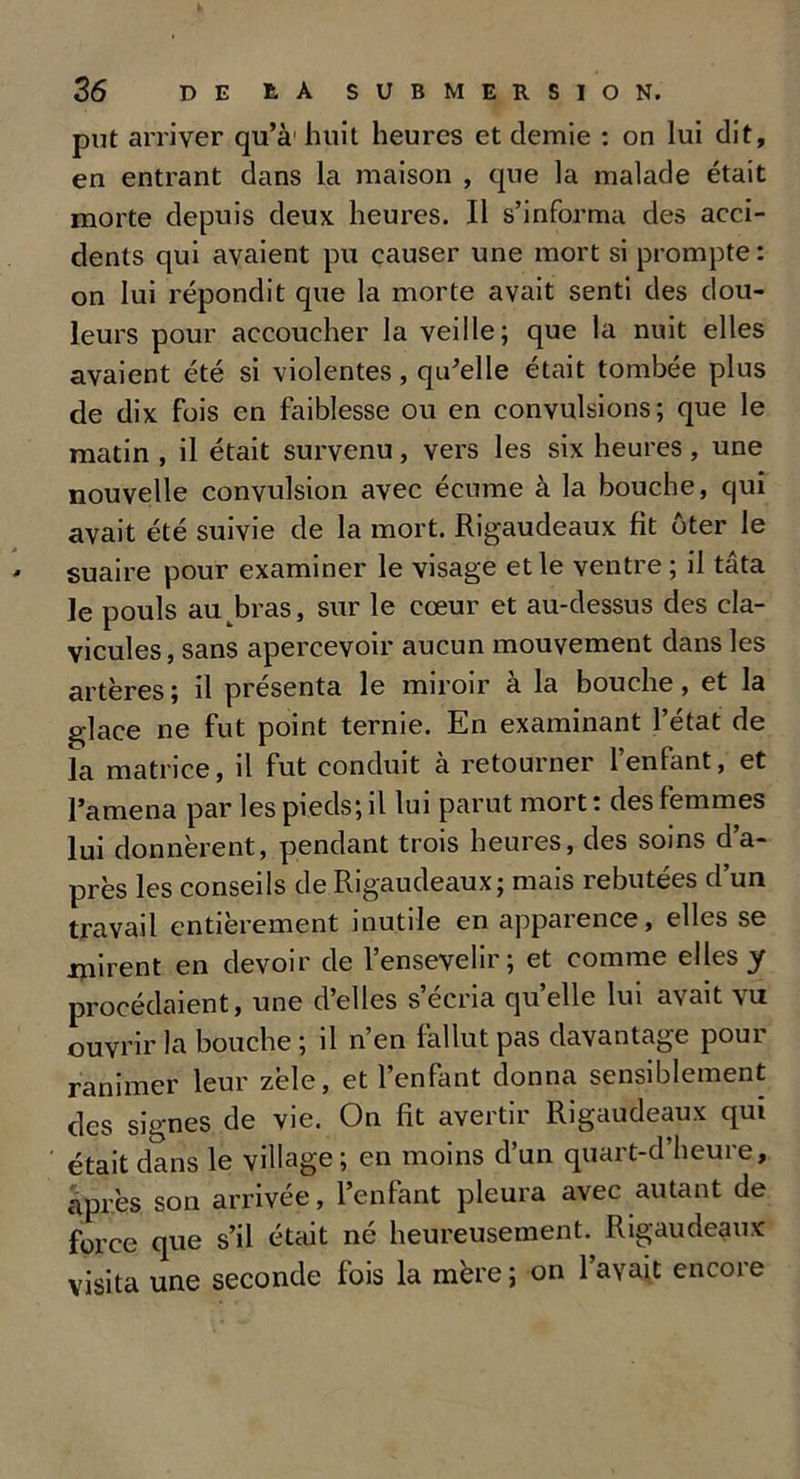 put arriver qu’à'huit heures et demie : on lui dit, en entrant dans la maison , que la malade était morte depuis deux heures. Il s’informa des acci- dents qui avaient pu causer une mort si prompte: on lui répondit que la morte avait senti des dou- leurs pour accoucher la veille; que la nuit elles avaient été si violentes, qu’elle était tombée plus de dix fois en faiblesse ou en convulsions; que le matin , il était survenu, vers les six heures, une nouvelle convulsion avec écume à la bouche, qui avait été suivie de la mort. Rigaudeaux fit ôter le suaire pour examiner le visage et le ventre ; il tâta le pouls au bras, sur le cœur et au-dessus des cla- vicules, sans apercevoir aucun mouvement dans les artères ; il présenta le miroir à la bouche, et la glace ne fut point ternie. En examinant l’état de la matrice, il fut conduit à retourner l’enfant, et l’amena par les pieds; il lui parut mort : des femmes lui donnèrent, pendant trois heures, des soins d’a- près les conseils de Rigaudeaux; mais rebutées d’un travail entièrement inutile en apparence, elles se mirent en devoir de l’ensevelir; et comme elles y procédaient, une d’elles s’écria quelle lui avait vu ouvrir la bouche ; il n’en fallut pas davantage pour ranimer leur zèle, et l’enfant donna sensiblement des signes de vie. On fit avertir Rigaudeaux qui était dans le village; en moins d’un quart-d’heure, après son arrivée, l’enfant pleura avec autant de force que s’il était né heureusement. Rigaudeaux visita une seconde fois la mère ; on l’avait encore