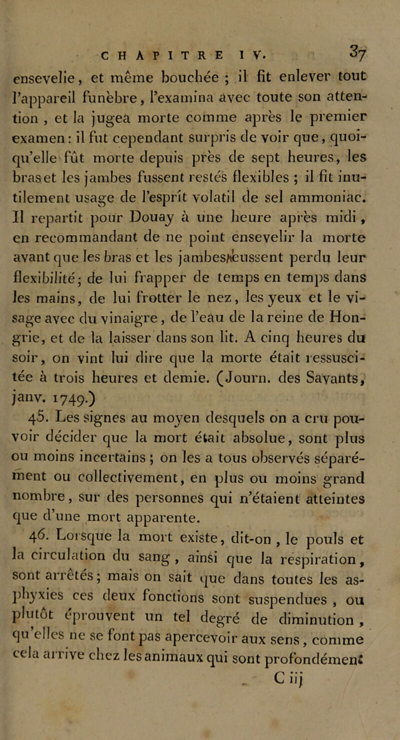 ensevelie, et même bouchée ; il fit enlever tout l’appareil funèbre, l’examina avec toute son atten- tion , et la jugea morte comme après le premier examen : il fut cependant surpris de voir que, quoi- qu’elle fût morte depuis près de sept heures, les braset les jambes fussent restés flexibles ; il fit inu- tilement usage de l’esprit volatil de sel ammoniac. Il repartit pour Douay à une heure après midi, en recommandant de ne point ensevelir la morte avant que les bras et les jambes/teussent perdu leur flexibilité; de lui frapper de temps en temps dans les mains, de lui frotter le nez, les yeux et le vi- sage avec du vinaigre, de l’eàu de la reine de Hon- grie, et de la laisser dans son lit. A cinq heures du soir, on vint lui dire que la morte était ressusci- tée à trois heures et demie. (Journ. des Savants, janv. 1749.) 45. Les signes au moyen desquels on a cru pou- voir décider que la mort était absolue, sont plus ou moins incertains ; on les a tous observés séparé- ment ou collectivement, en plus ou moins grand nombre, sur des personnes qui n’étaient atteintes que d’une mort apparente. 46. Lorsque la mort existe, dit-on , le pouls et la circulation du sang, ainsi que la respiration, sont arretés; mais on sait que dans toutes les as- phyxies ces deux fonctions sont suspendues , ou plutôt éprouvent un tel degré de diminution, qu elles ne se font pas apercevoir aux sens, comme cela ai 1 ive chez les animaux qui sont profondémeni „ C iij