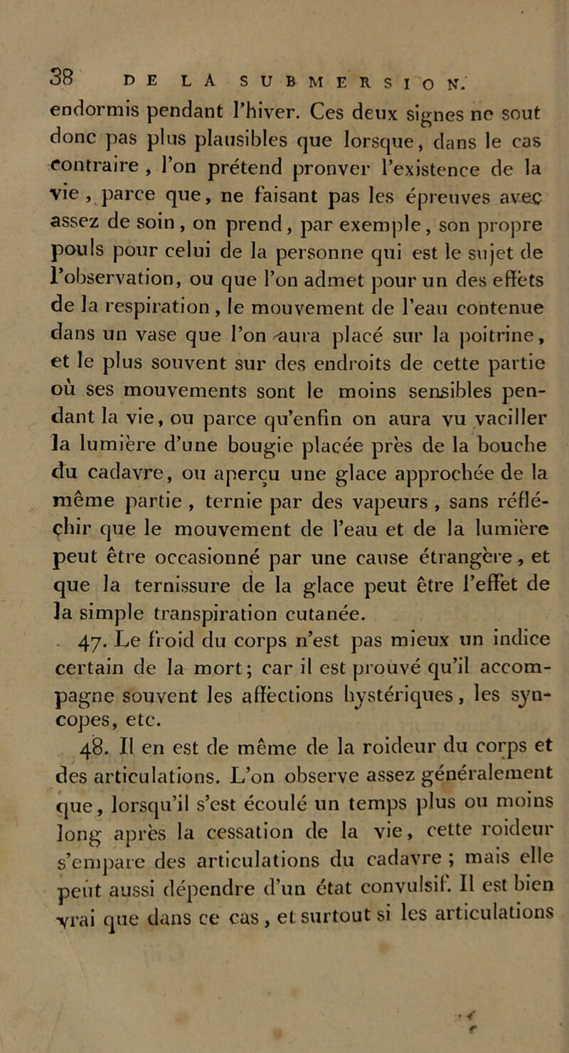 endormis pendant l’hiver. Ces deux signes ne sout donc pas plus plausibles que lorsque, dans le cas contraire , l’on prétend prouver l’existence de la vie , parce que, ne faisant pas les épreuves avec assez de soin , on prend, par exemple, son propre pouls pour celui de la personne qui est le sujet de l’observation, ou que l’on admet pour un des effets de la respiration , le mouvement de l’eau contenue dans un vase que l’on -aura placé sur la poitrine, et le plus souvent sur des endroits de cette partie où ses mouvements sont le moins sensibles pen- dant la vie, ou parce qu’enfin on aura vu vaciller la lumière d’une bougie placée près de la bouche du cadavre, ou aperçu une glace approchée de la même partie , ternie par des vapeurs , sans réflé- chir que le mouvement de l’eau et de la lumière peut être occasionné par une cause étrangère, et que la ternissure de la glace peut être l’effet de la simple transpiration cutanée. 47. Le froid du corps n’est pas mieux un indice certain de la mort; car il est prouvé qu’il accom- pagne souvent les affèctions hystériques, les syn- copes, etc. 48. Il en est de même de la roideur du corps et des articulations. L’on observe assez généralement que, lorsqu’il s’est écoulé un temps plus ou moins long après la cessation de la vie, cette roideur s’empare des articulations du cadavre ; mais elle peut aussi dépendre d’un état convulsif II est bien vrai que dans ce cas, et surtout si les articulations