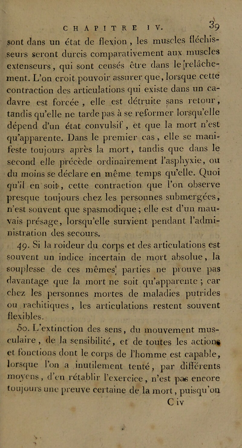 sont dans un état de flexion , les muscles fléchis- seurs seront durcis comparativement aux muscles extenseurs, qui sont censés être dans le [relâche- ment. L’on croit pouvoir assurer que, lorsque cette contraction des articulations qui existe dans un ca- davre est forcée , elle est détruite sans retour, tandis qu’elle ne tarde pas à se reformer lorsqu’elle dépend d’un état convulsif , et que la mort n’est qu’apparente. Dans le premier cas, elle se mani- feste toujours après la mort , tandis que dans le second elle précède ordinairement l’asphyxie, ou du moins se déclare en même temps qu’elle. Quoi qu’il en soit, celte contraction que l’on observe presque toujours chez les personnes submergées, n’est souvent que spasmodique; elle est d’un mau- vais présage, lorsqu’elle survient pendant l’admi- nistration des secours. 49. Si la roideur du corps et des articulations est souvent un indice incertain de mort absolue, la souplesse de ces mêmes] parties ne prouve pas davantage que la mort ne soit qu’apparente ; car chez les personnes mortes de maladies putrides ou rachitiques , les articulations restent souvent flexibles. 50. L extinction des sens, du mouvement mus- culaire, de la sensibilité, et de toutes les action# et fonctions dont le corps de l’homme est capable, lorsque l’on a inutilement tenté, par differents moyens, d’en rétablir l’exercice, n’est pas encore toujours une preuve certaine de la mort, puisqu’on Civ