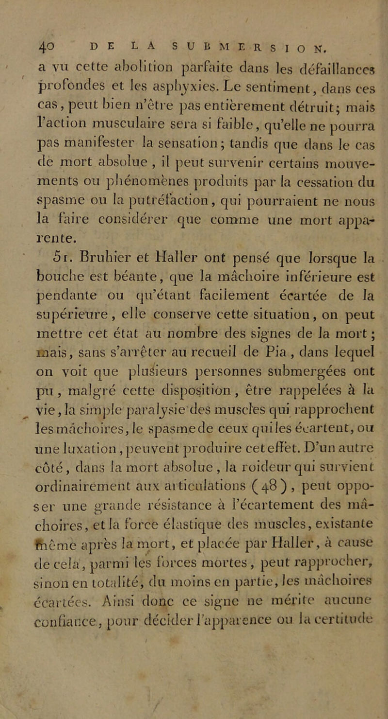 a vu cette abolition parfaite dans les défaillances profondes et les asphyxies. Le sentiment, dans ces cas, peut bien n’être pas entièrement détruit; mais 1 action musculaire sera si faible, qu’elle ne pourra pas manifester la sensation; tandis que dans le cas de mort absolue , il peut survenir certains mouve- ments ou phénomènes produits par la cessation du spasme ou la putréfaction, qui pourraient ne nous la faire considérer que comme une mort appa- rente. 5r. Bruhier et Haller ont pensé que lorsque la bouche est béante, cpie la mâchoire inférieure est pendante ou qu’étant facilement écartée de la supérieure, elle conserve cette situation, on peut mettre cet état au nombre des signes de la mort ; mais, sans s’arrêter au recueil de Pia , dans lequel on voit que plusieurs personnes submergées ont pu, malgré cette disposition, être rappelées à la vie, la simple paralysie des muscles qui rapprochent les mâchoires, le spasme de ceux qui les écartent, ou une luxation , peuvent produire cet effet. D’un autre coté , dans la mort absolue , la roideur qui survient ordinairement aux articulations (48), peut oppo- ser une grande résistance à l’écartement des mâ- choires, et la force élastique des muscles, existante fnê me après la mort, et placée par Haller, à cause de cela, parmi les forces mortes, peut rapprocher, sinon en totalité, du moins en partie, les mâchoires écartées. Ainsi donc ce signe ne mérite aucune confiance, pour décider l’apparence ou la certitude