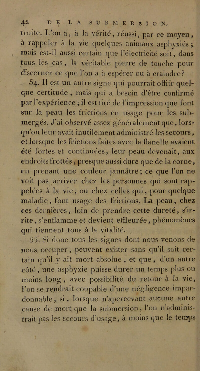 truite. L on a, à la vérité, réussi, par ce moyen, à rappeler à la vie quelques animaux asphyxiés ; mais est-il aussi certain que l’électricité soit, clans tous les cas , la véritable pierre de touche pour discerner ce que l’on a h espérer ou à craindre? 54. Il est un autre signe qui pourrait offrir quel- que certitude , mais qui a besoin d’être confirmé par l’expérience ; il est tiré de l’impression que lont sur la peau les frictions en usage pour les sub- mergés. J’ai observé assez généralement que, lors- qu’on leur avait inutilement administré les secours, et lorsque les frictions faites avec la flanelle avaient été fortes et continuées, leur peau devenait, aux endroits frottés, presque aussi dure que de la corne, en prenant une couleur jaunâtre; ce que l’on ne voit pas arriver chez les personnes qui sont rap- pelées à la vie, ou chez celles qui, pour quelque maladie, font usage des frictions. La peau, chez ces dernières, loin de prendre cette dureté, s’ir- rite, s’enflamme et devient effleurée, phénomènes qui tiennent tous à la vitalité. 55- Si donc tous les signes dont nous venons de nous occuper, peuvent exister sans qu’il soit cer- tain qu’il y ait mort absolue , et que, d’un autre côté, une asphyxie puisse durer un temps plus ou moins long, avec possibilité du retour à la vie, l’on se rendrait coupable d’une négligence impar- donnable, si, lorsque n’apercevant aucune autre cause de mort que la submersion, l’on nadminis- trait pas les secours d’usage, à moins que le temps