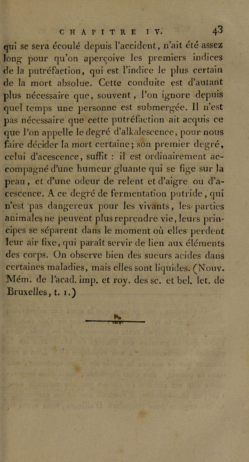 qui se sera écoulé depuis l’accident, n’ait été assez long* pour qu’on aperçoive les premiers indices de la putréfaction, qui est l’indice le plus certain de la mort absolue. Cette conduite ^st d’autant plus nécessaire que, souvent, l’on ignore depuis quel temps une personne est submergée. Il n’est pas nécessaire que cette putréfaction ait acquis ce que l’on appelle le degré d’alkalescence, pour nous faire décider la mort certaine; son premier degré, celui d’acescence, suffit : il est ordinairement ac- compagné d’une humeur gluante qui se fige sur Ja peau, et d’une odeur de relent et d’aigre ou d’a- cescence. A ce degré de fermentation putride, qui n’est pas dangereux pour les vivants, les- parties animales ne peuvent plus reprendre vie, leurs prin- cipes se séparent dans le moment où elles perdent leur air fixe, qui paraît servir de lien aux éléments des corps. On observe bien des sueurs acides dans certaines maladies, mais elles sont liquides. (Nouv. Mém. de l’acad. imp. et roy. des sc. et bel. let. de Bruxelles, t. 1.)