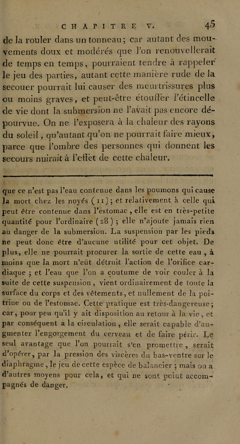 de la rouler dans un tonneau; car autant des mou- vements doux et modérés que l’on renouvellerait de temps en temps, pourraient tendre à rappeler le jeu des parties, autant cette manière rude de la secouer pourrait lui causer des meurtrissures plus ou moins graves , et peut-être étouffer l’étincelle de vie dont la submersion ne l’avait pas encore dé- pourvue. On ne l’exposera à la chaleur des rayons du soleil, qu’autant qu’on ne pourrait faire mieux, parce que l’ombre des personnes qui donnent les secours nuirait à l’effet de cette chaleur. que ce n’est pas l’eau contenue dans les poumons qui cause la mort chez les noyés (n); et relativement k celle qui peut être contenue dans l’estomac, elle est en très-petite quantité pour l’ordinaire ( 28 ) ; elle n’ajoute jamais rien au danger de la submersion. La suspension par les pieds ne peut donc être d’aucune utilité pour cet objet. De plus, elle ne pourrait procurer la sortie de cette eau , à moins que la mort n’eût détruit l’action de l’orifice car- diaque ; et l’eau que l’on a coutume de voir couler à la suite de cette suspension, vient ordinairement de toute la surface du corps et des vêtements, et nullement de la poi- triue ou de l’estomac. Cette pratique est très-dangereuse j car, pour peu qu’il y ait disposition au retour à la vie, et par conséquent a la circulation , elle serait capable d’au- gmenter l’engorgement du cerveau et de faire périr. Le seul avantage que l’on pourrait sTen promettre , serait d’opérer, par la pression des viscères du bas-ventre sur le diaphragme , le jeu de cette espece de balancier ; mais on a d’autres moyens pour cela, et qui ne sont point accom- pagnés de danger.