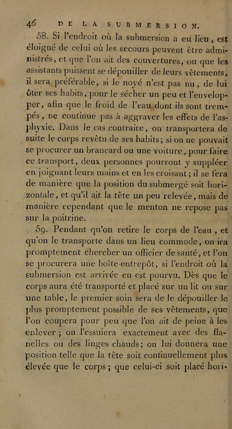08. Si I endroit ou Ici submersion a eu lieu , est éloigné de celui où les secours peuvent être admi- msties, et que Ion ait des couvertures, ou que les assistants puissent se dépouiller de leurs vêtements, il sera préférable, si le noyé n’est pas nu, de lui ôter ses habits, pour le sécher un peu et l’envelop- per, afin que le froid de l’eau dont ils sont trem- pés , ne continue pas à aggraver les effets de l’as- phyxie. Dans le cas .contraire, on transportera de suite le corps revêtu de ses habits; si on ne pouvait se procurer un brancard ou une voiture, pour faire ce transport, deux personnes pourront y suppléer en joignant leurs mains et en les croisant ; il se fera de manière que la position du submergé soit hori- zontale , et qu’il ait la tête un peu relevée, mais de manière cependant que le menton ne repose pas sur la poitrine. ôc). Pendant qu’on retire le corps de l’eau , et qu’on le transporte dans un lieu commode, on ira promptement chercher un officier de santé, et l’on se procurera une boîte-entrepôt, si l’endroit où la submersion est arrivée en est pourvu. Dès que le corps aura été transporté et placé sur un lit ou sur une table, le premier soin sera de le dépouiller le plus promptement possible de ses vêtements, que l’on coupera pour peu que l’on ait de peine à les enlever ; on l’essuiera exactement avec des fla- nelles ou des linges chauds; on lui donnera une position telle que la tête soit continuellement plus élevée que le corps ; que celui-ci soit placé hori-