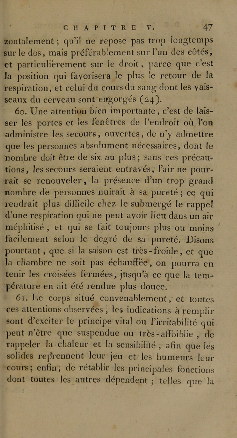 zontalement ; qu’il ne repose pas trop longtemps sur le clos, mais préférablement sur l’un des côtés, et particulièrement sur le droit, parce que c’est la position qui favorisera le plus le retour de la respiration, et celui du cours du sang dont les vais- seaux du cerveau sont engorgés (24). 60. Une attention bien importante, c’est de lais- ser les portes et les fenêtres de l’endroit où l’on administre les secours, ouvertes, de n’y admettre que les personnes absolument nécessaires, dont le nombre doit être de six. au plus; sans ces précau- tions, les secours seraient entravés, l’air ne pour- rait se renouveler, la présence d’un trop grand nombre de personnes nuirait à sa pureté; ce qui rendrait plus difficile chez le submergé le rappel d’une respiration qui ne peut avoir lieu dans un air méphitisé , et qui se fait toujours plus ou moins facilement selon le degré de sa pureté. Disons pourtant, que si la saison est très-froide, et que la chambre ne soit pas échauffée, on pourra en tenir les croisées fermées, jusqu’à ce que la tem- pérature en ait été rendue plus douce. 61. Le corps situé convenablement, et toutes ces attentions observées , les indications à remplir sont d’exciter le principe vital ou l’irritabilité qui peut n’être que suspendue ou très - afîoîblie , de rappeler la chaleur et la sensibilité , afin que les solides reprennent leur jeu et les humeurs leur cours; enfin, de rétablir les principales fonctions dont toutes les autres dépendent ; telles que la