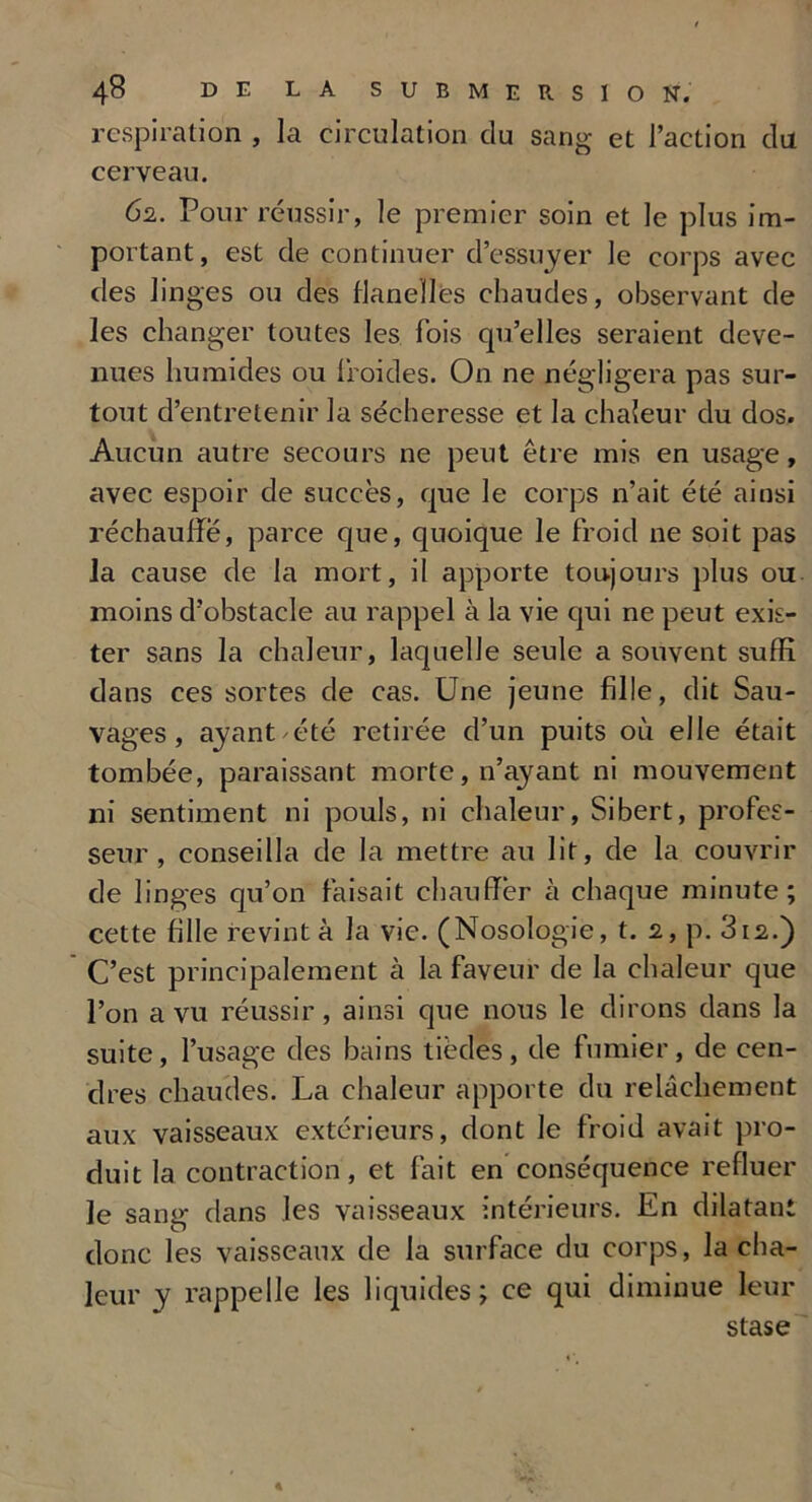 respiration , la circulation du sang et l’action du cerveau. 62. Pour réussir, le premier soin et le plus im- portant, est de continuer d’essuyer le corps avec des linges ou des flanelles chaudes, observant de les changer toutes les fois qu’elles seraient deve- nues humides ou froides. On ne négligera pas sur- tout d’entretenir la sécheresse et la chaleur du dos. Aucun autre secours ne peut être mis en usage, avec espoir de succès, que le corps n’ait été ainsi réchauffe, parce que, quoique le froid ne soit pas la cause de la mort, il apporte toujours plus ou moins d’obstacle au rappel à la vie qui ne peut exis- ter sans la chaleur, laquelle seule a souvent suffi dans ces sortes de cas. Une jeune fille, dit Sau- vages, ayant été retirée d’un puits où elle était tombée, paraissant morte, n’ayant ni mouvement ni sentiment ni pouls, ni chaleur, Sibert, profes- seur, conseilla de la mettre au lit, de la couvrir de linges qu’on faisait chauffer à chaque minute; cette hile revint à la vie. (Nosologie, t. 2, p. 312.) C’est principalement à la faveur de la chaleur que l’on a vu réussir, ainsi que nous le dirons dans la suite, l’usage des bains tièdes, de fumier, de cen- dres chaudes. La chaleur apporte du relâchement aux vaisseaux extérieurs, dont le froid avait pro- duit la contraction, et fait en conséquence refluer le sang dans les vaisseaux intérieurs. En dilatant donc les vaisseaux de la surface du corps, la cha- leur y rappelle les liquides; ce qui diminue leur stase «