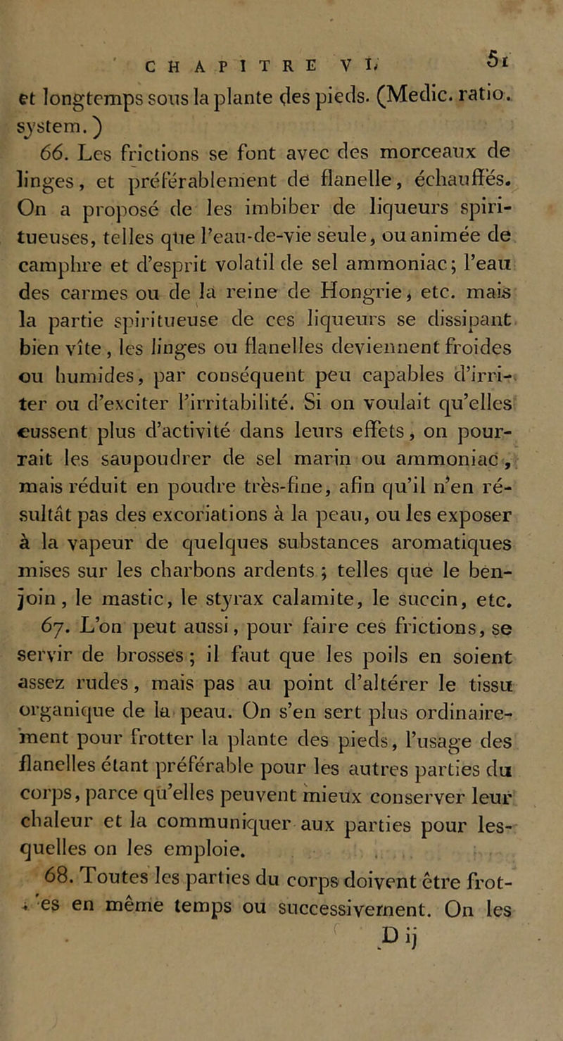 et longtemps sons la plante des pieds. (Medic. ratio . System. ) 66. Les frictions se font avec des morceaux de linges, et préférablement de flanelle, échauffes. On a proposé de les imbiber de liqueurs spiri- tueuses, telles que l’eau-de-vie seule, ou animée de camphre et d’esprit volatil de sel ammoniac; l’eau des carmes ou de la reine de Hongrie, etc. mais la partie spiritueuse de ces liqueurs se dissipant bien vite, les linges ou flanelles deviennent froides ou humides, par conséquent peu capables d’irri- ter ou d’exciter l’irritabilité. Si on voulait qu’elles eussent plus d’activité dans leurs effets, on pour- rait les saupoudrer de sel marin ou ammoniac , mais réduit en poudre très-fine, afin qu’il n’en ré- sultât pas des excoriations à la peau, ou les exposer à la vapeur de quelques substances aromatiques mises sur les charbons ardents ; telles que le ben- join, le mastic, le styrax calamite, le succin, etc. 67. L’on peut aussi, pour faire ces frictions, se servir de brosses; il faut que les poils en soient assez rudes, mais pas au point d’altérer le tissu organique de la peau. On s’en sert plus ordinaire- ment pour frotter la plante des pieds, l’usage des flanelles étant préférable pour les autres parties du corps, parce qu’elles peuvent mieux conserver leur chaleur et la communiquer aux parties pour les- quelles on les emploie. 68. Toutes les parties du corps doivent être frot- * es en meme temps ou successivement. On les