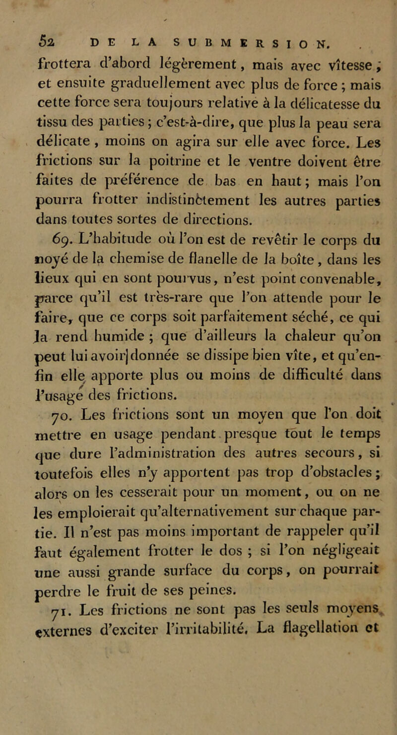 frottera d’abord légèrement, mais avec vitesse ; et ensuite graduellement avec plus de force ; mais cette force sera toujours relative à la délicatesse du tissu des parties ; c’est-à-dire, que plus la peau sera délicate , moins on agira sur elle avec force. Les frictions sur la poitrine et le ventre doivent être faites de préférence de bas en haut; mais l’on pourra frotter indistinètement les autres parties dans toutes sortes de directions. 69. L’habitude où l’on est de revêtir le corps du noyé de la chemise de flanelle de la boîte , dans les lieux qui en sont pourvus, n’est point convenable, parce qu’il est très-rare que l’on attende pour le faire, que ce corps soit parfaitement séché, ce qui la rend humide ; que d’ailleurs la chaleur qu’on peut lui avoir]donnée se dissipe bien vite, et qu’en- fin elle apporte plus ou moins de difficulté dans l’usage des frictions. 70. Les frictions sont un moyen que l’on doit mettre en usage pendant presque tout le temps que dure l’administration des autres secours, si toutefois elles n’y apportent pas trop d’obstacles ; alors on les cesserait pour un moment, ou on ne les emploierait qu’alternativement sur chaque par- tie. Il n’est pas moins important de rappeler qu’il faut également frotter le dos ; si l’on négligeait une aussi grande surface du corps, on pourrait perdre le fruit de ses peines. 71. Les frictions ne sont pas les seuls moyens externes d’exciter l’irritabilité, La flagellation et