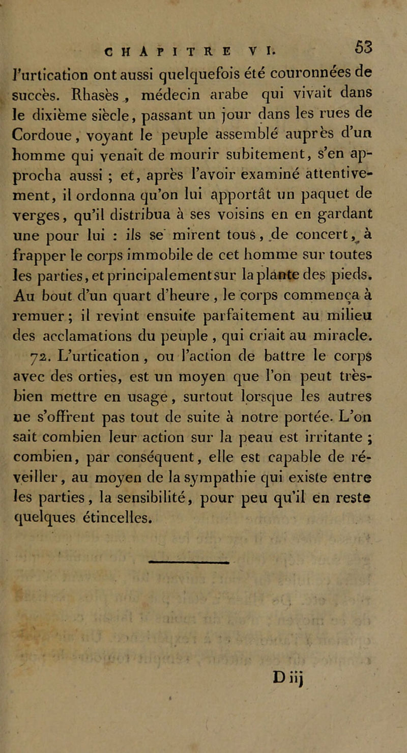 l’urtication ont aussi quelquefois été couronnées de succès. Rhasès , médecin arabe qui vivait dans le dixième siècle, passant un jour dans les rues de Cordoue, voyant le peuple assemblé auprès d’un homme qui venait de mourir subitement, s’en ap- procha aussi ; et, après l’avoir examiné attentive- ment, il ordonna qu’on lui apportât un paquet de verges, qu’il distribua à ses voisins en en gardant une pour lui : ils se mirent tous, de concert, à frapper le corps immobile de cet homme sur toutes les parties, et principalementsur la plante des pieds. Au bout d’un quart d’heure , le corps commença à remuer; il revint ensuite parfaitement au milieu des acclamations du peuple , qui criait au miracle. 72. L’urtication , ou l’action de battre le corps avec des orties, est un moyen que l’on peut très- bien mettre en usage, surtout lorsque les autres ue s’offrent pas tout de suite à notre portée. L’on sait combien leur action sur la peau est irritante ; combien, par conséquent, elle est capable de ré- veiller, au moyen de la sympathie qui existe entre les parties, la sensibilité, pour peu qu’il en reste quelques étincelles.
