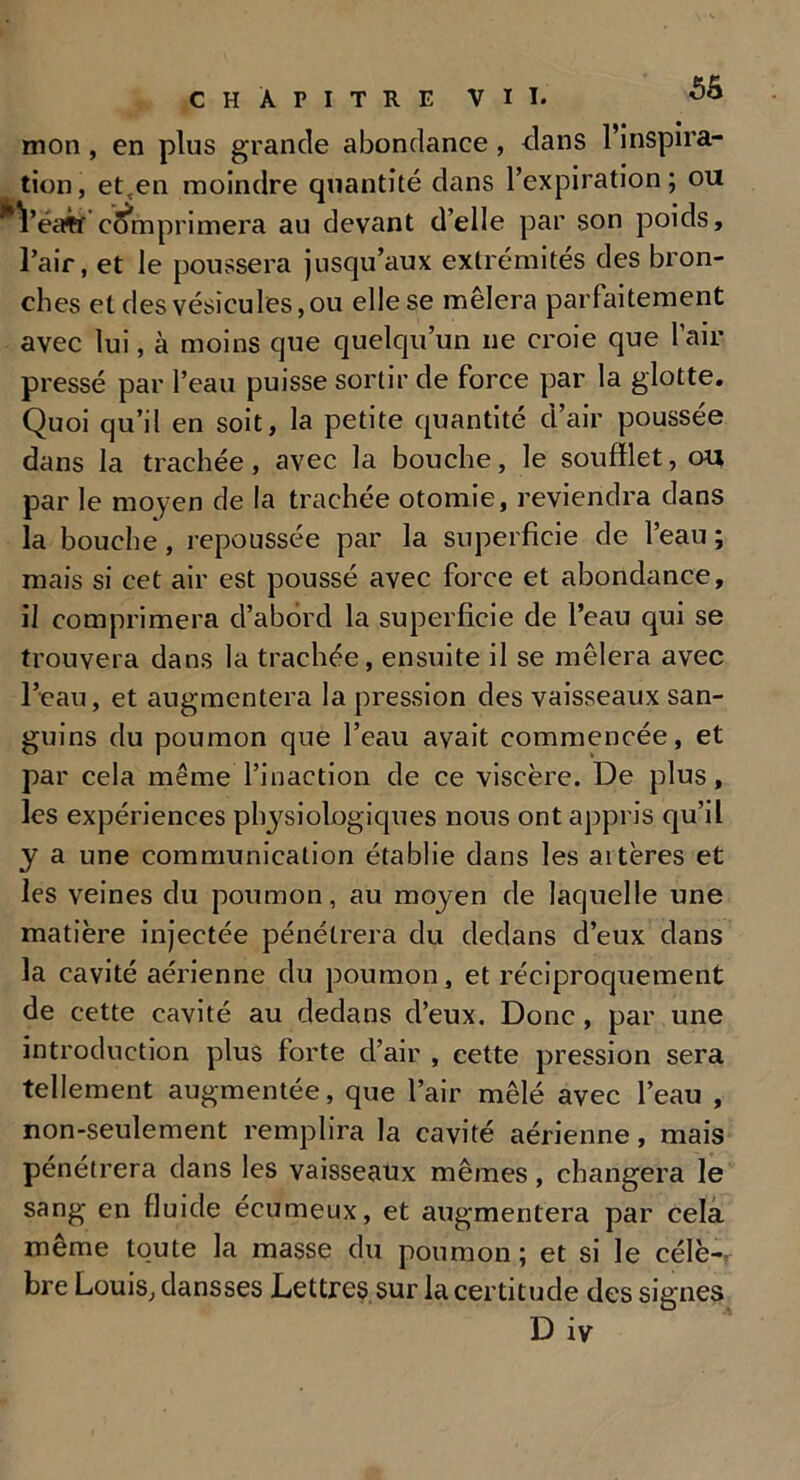 mon , en plus grande abondance , clans l’inspira- tion, et,en moindre quantité dans l’expiration; ou *Véaff comprimera au devant d’elle par son poids, l’air, et le poussera jusqu’aux extrémités des bron- ches et des vésicules, ou elle se mêlera parfaitement avec lui, à moins que quelqu’un ne croie que l’air pressé par l’eau puisse sortir de force par la glotte. Quoi qu’il en soit, la petite quantité d’air poussée dans la trachée, avec la bouche, le soufflet, ou par le moyen de la trachée otomie, reviendra dans la bouche, repoussée par la superficie de l’eau ; mais si cet air est poussé avec force et abondance, il comprimera d’abord la superficie de l’eau qui se trouvera dans la trachée, ensuite il se mêlera avec l’eau, et augmentera la pression des vaisseaux san- guins du poumon que l’eau avait commencée, et par cela même l’inaction de ce viscère. De plus, les expériences physiologiques nous ont appris qu’il y a une communication établie dans les artères et les veines du poumon, au moyen de laquelle une matière injectée pénétrera du dedans d’eux dans la cavité aérienne du poumon, et réciproquement de cette cavité au dedans d’eux. Donc , par une introduction plus forte d’air , cette pression sera tellement augmentée, que l’air mêlé avec l’eau , non-seulement remplira la cavité aérienne, mais pénétrera dans les vaisseaux mêmes, changera le sang en fluide écumeux, et augmentera par cela même toute la masse du poumon ; et si le célè-r bre Louis, dansses Lettres sur la certitude des signes