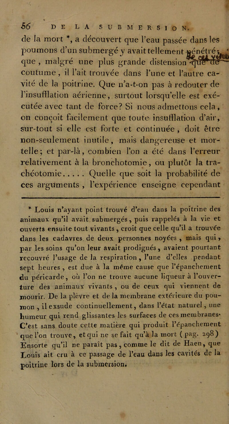 de la mort *, a découvert que l’eau passée dans les poumons d’un submergé y avait tellement que , malgré une plus grande distension coutume , il l’ait trouvée dans l’une et l’autre ca- vité de la poitrine. Que n’a-t-on pas à redouter de l’insufflation aérienne, surtout lorsqu’elle est exé- cutée avec tant de force? Si nous admettons cela, on conçoit facilement que toute insufflation d’air, sur-tout si elle est forte et continuée , doit être non-seulement inutile, mais dangereuse et mor- telle; et par-là, combien l’on a été dans l’erreur relativement à la bronchotomie, ou plutôt la tra- chéotomie Quelle que soit la probabilité de ces arguments , l’expérience enseigne cependant * Louis n’ayant point trouvé d’eau dans la poitrine des animaux qu’il avait submergés, puis rappelés à la vie et ouverts ensuite tout vivants , croit que celle qu’il a trouvée dans les cadavres de deux personnes noyées , mais qui, par les soins qu’on leur avait prodigués, avaient pourtant recouvré l’usage de la respiration , l’une d’elles pendant sept heures , est due à la même cause que l’épancliement du péricarde, où l’on ne trouve aucune liqueur à l’ouver- ture des animaux vivants , ou de ceux qui viennent de mourir. De la plèvre et delà membrane extérieure du pou- mon , il exsude continuellement, dans l’état naturel, une humeur qui rend glissantes les surfaces de ces membranes* C’est sans doute cette matière qui produit l’épanchement que l’on trouve, et qui ne se fait qu’à la mort ( pag. 298) Ensorte qu’il ne paraît pas, comme le dit de Haen, que Louis ait cru à ce passage de l’eau dans les cavités de la poitrine lors de la submersion.