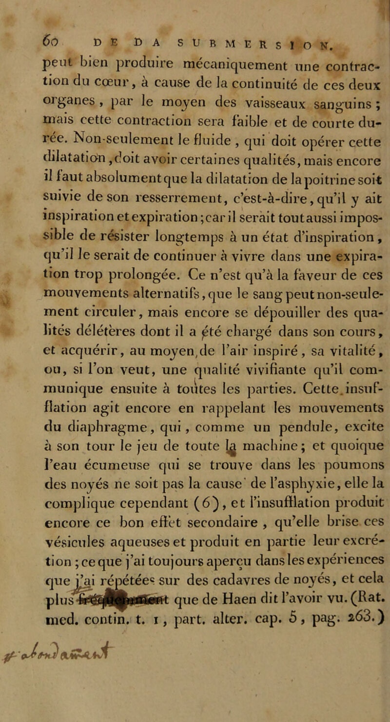 peut bien produire mécaniquement une contrac- tion du cœur, à cause de Ja continuité de ces deux oiganes, par le moyen des vaisseaux sanguins; mais cette contraction sera faible et de courte du- rée. Non-seulement le fluide , qui doit opérer cette dilatation,doit avoir certaines qualités, mais encore il faut absolument que la dilatation de la poitrine soit suivie de son resserrement, c’est-à-dire, qu’il y ait inspiration et expiration ;ear il serait toutaussi impos- sible de résister longtemps à un état d’inspiration, qu’il le serait de continuer à vivre dans une expira- tion trop prolongée. Ce n’est qu’à la faveur de ces mouvements alternatifs, que le sang peut non-seule- ment circuler, mais encore se dépouiller des qua- lités délétères dont il a pté chargé dans son cours, et acquérir, au moyen,de l’air inspiré, sa vitalité, ou, si l’on veut, une qualité vivifiante qu’il com- munique ensuite à toutes les parties. Cette, insuf- flation agit encore en rappelant les mouvements du diaphragme, qui , comme un pendule, excite à son tour le jeu de toute 1^ machine; et quoique l’eau écumeuse qui se trouve dans les poumons des noyés ne soit pas la cause' de l’asphyxie, elle la complique cependant (6), et l’insufflation produit encore ce bon effet secondaire , qu’elle brise ces vésicules aqueuses et produit en partie leur excré- tion ; ce que j’ai toujours aperçu dans les expériences que f^i répétée6 sur des cadavres de noyés, et cela plus'îp^jfciiïftB^'t que de Haen dit l’avoir vu. (Rat. ined. contin. t. i, part, alter. cap. 5, pag. 2,63.) odtHal (l»Hc
