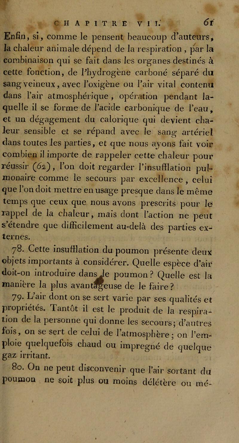 Enfin, sî, comme le pensent beaucoup douteurs, la chaleur animale dépend de la respiration , par la combinaison qui se fait dans les organes destinés à cette fonction, de Phydrogène carboné séparé du sang veineux, avec l’oxigène ou Pair vital contenu dans Pair atmosphérique , opération pendant la- quelle il se forme de l’acide carbonique de Peau, et un dégagement du calorique qui devient cha- leur sensible et se répand avec le sang artériel dans toutes les parties, et que nous ayons fait voir combien il importe de rappeler cette chaleur pour réussir , l’on doit regarder l’insufflation pul- monaire comme le secours par excellence , celui que l’on doit mettre en usage presque dans le même temps que ceux que nous avons prescrits pour le rappel de la chaleur, mais dont l’action ne peut s’étendre que difficilement au-delà des parties ex- ternes. 78. Cette insufflation du poumon présente deux objets importants à considérer. Quelle espèce d’air doit-on introduire dansje poumon? Quelle est la manière la plus avantageuse de le faire? 79. L’air dont on se sert varie par ses qualités et propriétés. Tantôt il est le produit de la respira- tion de la personne qui donne les secours; d’autres fois, on se sert de celui de l’atmosphère; on l’em- ploie quelquefois chaud ou imprégné de quelque gaz irritant. 80. On ne peut disconvenir que l’air sortant du poumon ne soit plus ou moins délétère ou me-