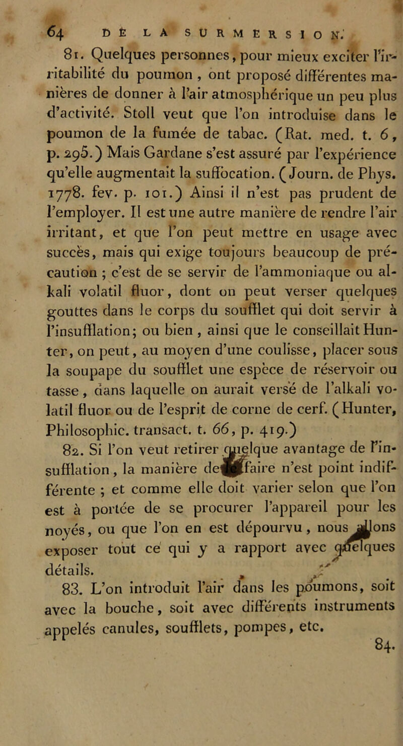 81. Quelques personnes, pour mieux exciter l’ir- ritabilité du poumon , ont proposé différentes ma- nières de donner à l’air atmosphérique un peu plus d’activité. Stoll veut que l’on introduise dans le poumon de la fumée de tabac. (Rat. med. t. 6, p. 295.) Mais Gardane s’est assuré par l’expérience qu’elle augmentait la suffocation. ( Journ. de Phys. 1778. fev- p- 101.) Ainsi il n’est pas prudent de l’employer. Il est une autre manière de rendre l’air irritant, et que l’on peut mettre en usage avec succès, mais qui exige toujours beaucoup de pré- caution ; c’est de se servir de l’ammoniaque ou al- Pali volatil fluor, dont on peut verser quelques gouttes dans le corps du soufflet qui doit servir à l’insufflation; ou bien , ainsi que le conseillait Hun- ter, on peut, au moyen d’une coulisse, placer sous la soupape du soufflet une espèce de réservoir ou tasse, dans laquelle on aurait versé de l’alkali vo- latil fluor ou de l’esprit de corne de cerf. (Hunter, Philosophie, transact. t. 66, p. 419.) 82. Si l’on veut retirer qpelque avantage de l’in- sufflation , la manière de^pffaire n’est point indif- férente ; et comme elle doit varier selon que l’on est à portée de se procurer l’appareil pour les noyés, ou que l’on en est dépourvu, nous allons exposer tout ce qui y a rapport avec quelques détails. m 83. L’on introduit l’air dans les poumons, soit avec la bouche, soit avec différents instruments appelés canules, soufflets, pompes, etc. 84.
