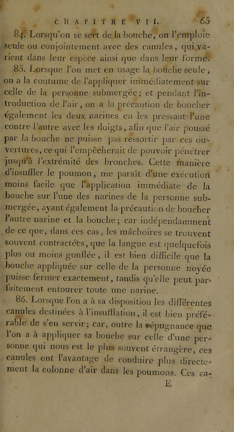 84. Lorsqu’on sc sert de la bouche, on l’emploie seule ou conjointement avec des canules, qui va- rient dans leur espèce ainsi que dans leur forme. 85. 1 ^orsque l’on met en usage la bouche seule * 011 a la coutume de l’appliquer immédiatement sur celle de la personne submergée; et pendant l’in- troduction de l’air, on a la précaution de boucher également les deux narines en les pressant l’une contre l’autre avec les doigts, afin que l’air poussé par la bouche ne puisse pas ressortir par ces ou- vertures, ce qui l’empêcherait de pouvoir pénétrer jusqu’à l’extrémité des bronches. Cette manière d'insuffler le poumon, me paraît d’une exécution moins facile que l’application immédiate de la bouche sur l’une des narines de la personne sub- mergée, ayant également la précaution de boucher l’autre narine et la bouche; car indépendamment de ce que, dans ces cas, les mâchoires se trouvent souvent contractées, que la langue est quelquefois plus ou moins gonflée, il est bien difficile que la bouche appliquée sur celle de la personne noyée puisse fermer exactement, tandis quelle peut par- faitement entourer toute une narine. 86. Loisque 1 on a à sa disposition les différentes canules destinées a 1 insufflation, il est bien préfé— table de s en servir; car, outre la répugnance que l’on a à appliquer sa bouche sur celle d’une per- sonne qui nous est le plus souvent étrangère, ces canules ont l’avantage de conduire plus directe- ment la colonne d’air dans les poumons. Ces ca- E