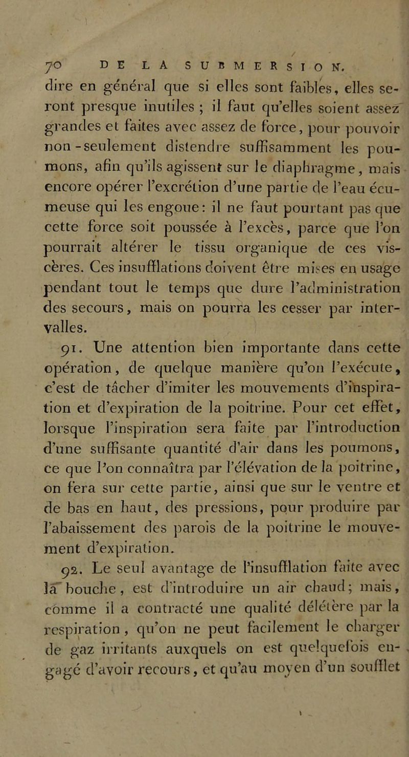 dire en général que si elles sont faibles, elles se- ront presque inuliles ; il faut quelles soient assez grandes et faites avec assez de force, pour pouvoir non-seulement distendre suffisamment les pou- mons, afin qu’ils agissent sur le diaphragme, mais encore opérer l’excrétion d’une partie de l’eau écu- meuse qui les engoue: il ne faut pourtant pas que cette force soit poussée à l’excès, parce que l’on pourrait altérer le tissu organique de ces vis- cères. Ces insufflations doivent être mises en usage pendant tout le temps que dure l’administration des secours, mais on pourra les cesser par inter- valles. 91. Une attention bien importante dans cette opération, de quelque manière qu’011 l’exécute, c’est de tâcher d’imiter les mouvements d’inspira- tion et d’expiration de la poitrine. Pour cet effet, lorsque l’inspiration sera faite par l’introduction d’une suffisante quantité d’air dans les poumons, ce que l’on connaîtra par l’élévation de la poitrine, on fera sur cette partie, ainsi que sur le ventre et de bas en haut, des pressions, pour produire par l’abaissement des parois de la poitrine le mouve- ment d’expiration. 92. Le seul avantage de l’insufflation faite avec la bouche, est d’introduire un air chaud; mais, comme il a contracté une qualité délétère par la respiration , qu’on ne peut facilement le charger de gaz irritants auxquels on est quelquefois en- gagé d’avoir recours, et qu’au moyen d’un soufflet
