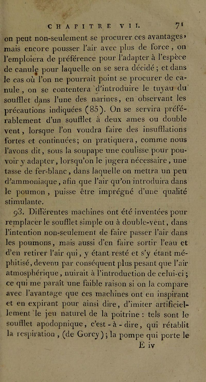 on peut non-seulement se procurer ces avantages» mais encore pousser l’air avec plus de force , on l’emploiera de préférence pour l’adapter a 1 espèce de canule pour laquelle on se sera décidé ; et dans le cas où l’on ne pourrait point se procurer de ca- nule , on se contentera d’introduire le tuyau du' soufflet dans l’une des narines, en observant les précautions indiquées (85). On se servira préfé- rablement d’un soufflet à deux âmes ou double vent, lorsque l’on voudra faire des insufflations fortes et continuées; on pratiquera, comme nous l’avons dit, sous la soupape une coulisse pour pou- voir y adapter, lorsqu’on le jugera nécessaire, une tasse de fer-blanc, dans laquelle on mettra un peu d’ammoniaque, afin que l’air qu’on introduira dans le poumon , puisse être imprégné d’une qualité stimulante. 93. Differentes machines ont été inventées pour remplacer le soufflet simple ou à double-vent, dans l’intention non-seulement de faire passer l’air dans les poumons, mais aussi d’en faire sortir l’eau et d’en retirer l’air qui, y étant resté et s’y étant mé- phitisé, devenu par conséquent plus pesant que l’air atmosphérique, nuirait à l’introduction de celui-ci ; ce qui me paraît une faible raison si on la compare avec l’avantage que ces machines ont en inspirant et en expirant pour ainsi dire, d’imiter artificiel- lement le jeu naturel de la poitrine: tels sont le soufflet apodopnique, c’est-à-dire, qui rétablit la respiration , (de Gorcy ) ; la pompe qui porte le E iv