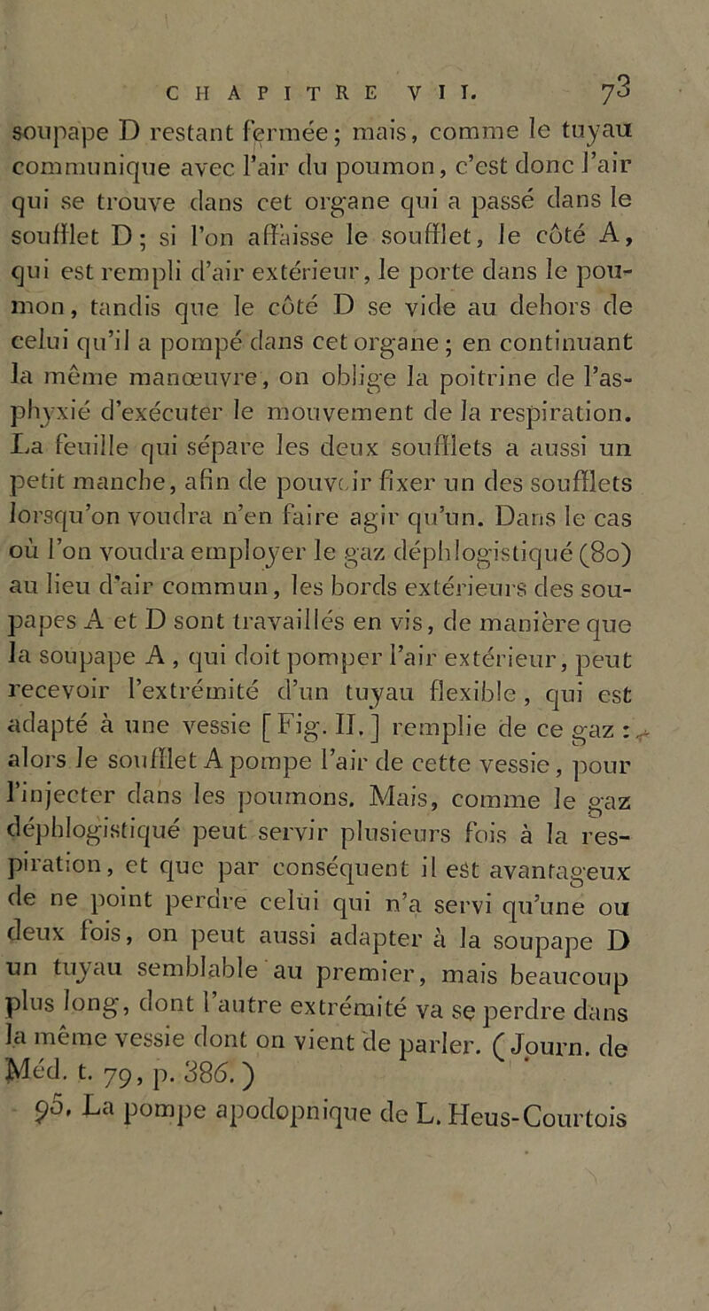 soupape D restant fermée; mais, comme le tuyau communique avec l’air du poumon, c’est donc l’air qui se trouve dans cet organe qui a passé dans le soufflet D; si l’on affaisse le soufflet, le coté A, qui est rempli d’air extérieur, le porte dans le pou- mon , tandis que le côté D se vide au dehors de celui qu’il a pompé dans cet organe; en continuant la même manœuvre, on oblige la poitrine de l’as- phyxié d’exécuter le mouvement de la respiration. La feuille qui sépare les deux soufflets a aussi un petit manche, afin de pouvo ir fixer un des soufflets lorsqu’on voudra n’en faire agir qu’un. Dans le cas où l’on voudra employer le gaz déphlogistiqué (80) au lieu d’air commun, les bords extérieurs des sou- papes A et D sont travaillés en vis, de manière que la soupape A , qui doit pomper l’air extérieur, peut recevoir l’extrémité d’un tuyau flexible , qui est adapté à une vessie [Fig. II.] remplie de ce gaz alors le soufflet A pompe l’air de cette vessie, pour l’injecter dans les poumons. Mais, comme le gaz déphlogistiqué peut servir plusieurs fois à la res- piration, et que par conséquent il est avantageux de ne point perdre celui qui n’a servi qu’une ou deux fois, on peut aussi adapter à la soupape D un tuyau semblable au premier, mais beaucoup plus long, dont 1 autre extrémité va se perdre dans la meme vessie dont on vient de parler. C Journ. de Méd. t. 79, p. 386. ) po, La pompe apodopnique de L. Heus-Courtois